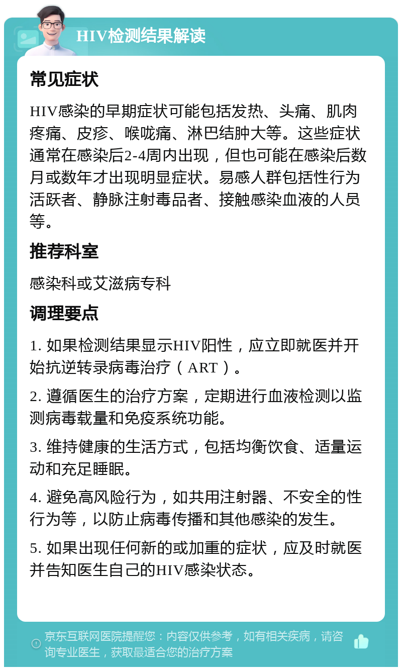 HIV检测结果解读 常见症状 HIV感染的早期症状可能包括发热、头痛、肌肉疼痛、皮疹、喉咙痛、淋巴结肿大等。这些症状通常在感染后2-4周内出现，但也可能在感染后数月或数年才出现明显症状。易感人群包括性行为活跃者、静脉注射毒品者、接触感染血液的人员等。 推荐科室 感染科或艾滋病专科 调理要点 1. 如果检测结果显示HIV阳性，应立即就医并开始抗逆转录病毒治疗（ART）。 2. 遵循医生的治疗方案，定期进行血液检测以监测病毒载量和免疫系统功能。 3. 维持健康的生活方式，包括均衡饮食、适量运动和充足睡眠。 4. 避免高风险行为，如共用注射器、不安全的性行为等，以防止病毒传播和其他感染的发生。 5. 如果出现任何新的或加重的症状，应及时就医并告知医生自己的HIV感染状态。