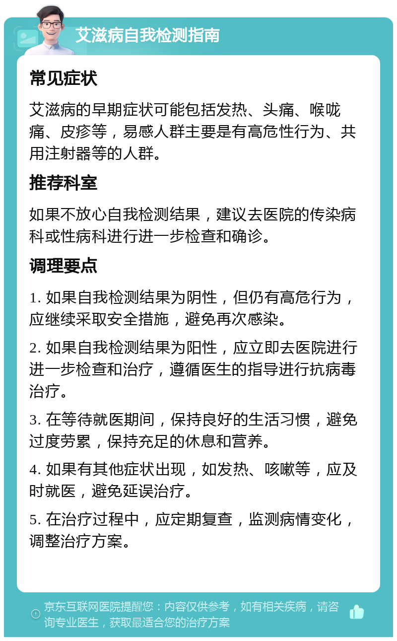 艾滋病自我检测指南 常见症状 艾滋病的早期症状可能包括发热、头痛、喉咙痛、皮疹等，易感人群主要是有高危性行为、共用注射器等的人群。 推荐科室 如果不放心自我检测结果，建议去医院的传染病科或性病科进行进一步检查和确诊。 调理要点 1. 如果自我检测结果为阴性，但仍有高危行为，应继续采取安全措施，避免再次感染。 2. 如果自我检测结果为阳性，应立即去医院进行进一步检查和治疗，遵循医生的指导进行抗病毒治疗。 3. 在等待就医期间，保持良好的生活习惯，避免过度劳累，保持充足的休息和营养。 4. 如果有其他症状出现，如发热、咳嗽等，应及时就医，避免延误治疗。 5. 在治疗过程中，应定期复查，监测病情变化，调整治疗方案。