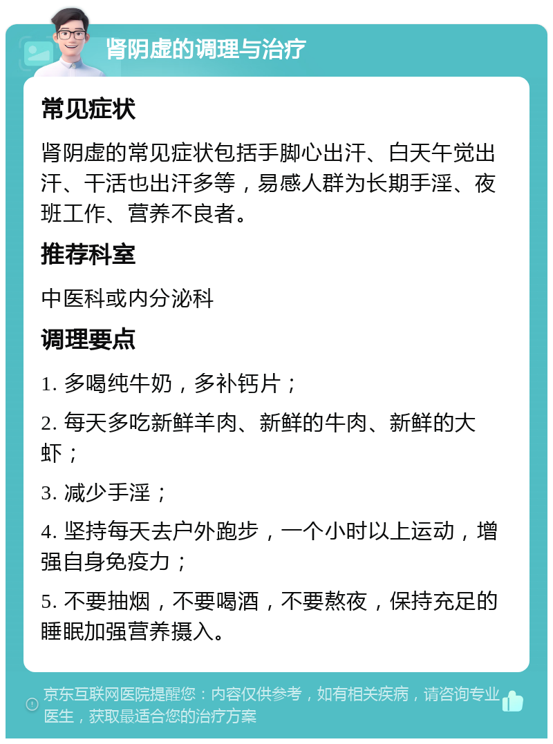 肾阴虚的调理与治疗 常见症状 肾阴虚的常见症状包括手脚心出汗、白天午觉出汗、干活也出汗多等，易感人群为长期手淫、夜班工作、营养不良者。 推荐科室 中医科或内分泌科 调理要点 1. 多喝纯牛奶，多补钙片； 2. 每天多吃新鲜羊肉、新鲜的牛肉、新鲜的大虾； 3. 减少手淫； 4. 坚持每天去户外跑步，一个小时以上运动，增强自身免疫力； 5. 不要抽烟，不要喝酒，不要熬夜，保持充足的睡眠加强营养摄入。