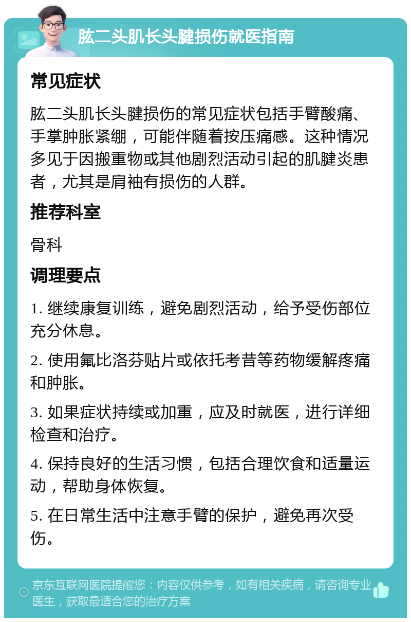 肱二头肌长头腱损伤就医指南 常见症状 肱二头肌长头腱损伤的常见症状包括手臂酸痛、手掌肿胀紧绷，可能伴随着按压痛感。这种情况多见于因搬重物或其他剧烈活动引起的肌腱炎患者，尤其是肩袖有损伤的人群。 推荐科室 骨科 调理要点 1. 继续康复训练，避免剧烈活动，给予受伤部位充分休息。 2. 使用氟比洛芬贴片或依托考昔等药物缓解疼痛和肿胀。 3. 如果症状持续或加重，应及时就医，进行详细检查和治疗。 4. 保持良好的生活习惯，包括合理饮食和适量运动，帮助身体恢复。 5. 在日常生活中注意手臂的保护，避免再次受伤。