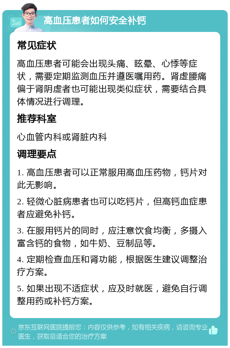 高血压患者如何安全补钙 常见症状 高血压患者可能会出现头痛、眩晕、心悸等症状，需要定期监测血压并遵医嘱用药。肾虚腰痛偏于肾阴虚者也可能出现类似症状，需要结合具体情况进行调理。 推荐科室 心血管内科或肾脏内科 调理要点 1. 高血压患者可以正常服用高血压药物，钙片对此无影响。 2. 轻微心脏病患者也可以吃钙片，但高钙血症患者应避免补钙。 3. 在服用钙片的同时，应注意饮食均衡，多摄入富含钙的食物，如牛奶、豆制品等。 4. 定期检查血压和肾功能，根据医生建议调整治疗方案。 5. 如果出现不适症状，应及时就医，避免自行调整用药或补钙方案。