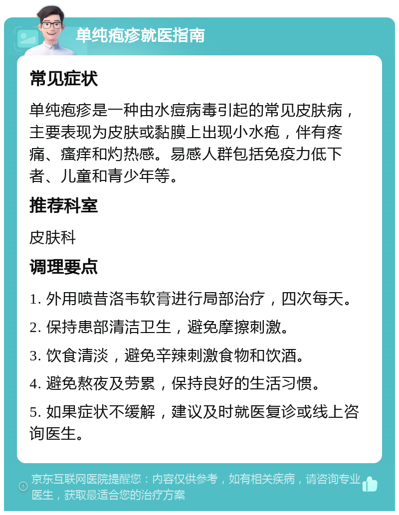 单纯疱疹就医指南 常见症状 单纯疱疹是一种由水痘病毒引起的常见皮肤病，主要表现为皮肤或黏膜上出现小水疱，伴有疼痛、瘙痒和灼热感。易感人群包括免疫力低下者、儿童和青少年等。 推荐科室 皮肤科 调理要点 1. 外用喷昔洛韦软膏进行局部治疗，四次每天。 2. 保持患部清洁卫生，避免摩擦刺激。 3. 饮食清淡，避免辛辣刺激食物和饮酒。 4. 避免熬夜及劳累，保持良好的生活习惯。 5. 如果症状不缓解，建议及时就医复诊或线上咨询医生。