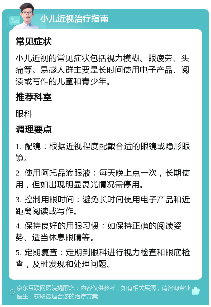 小儿近视治疗指南 常见症状 小儿近视的常见症状包括视力模糊、眼疲劳、头痛等。易感人群主要是长时间使用电子产品、阅读或写作的儿童和青少年。 推荐科室 眼科 调理要点 1. 配镜：根据近视程度配戴合适的眼镜或隐形眼镜。 2. 使用阿托品滴眼液：每天晚上点一次，长期使用，但如出现明显畏光情况需停用。 3. 控制用眼时间：避免长时间使用电子产品和近距离阅读或写作。 4. 保持良好的用眼习惯：如保持正确的阅读姿势、适当休息眼睛等。 5. 定期复查：定期到眼科进行视力检查和眼底检查，及时发现和处理问题。