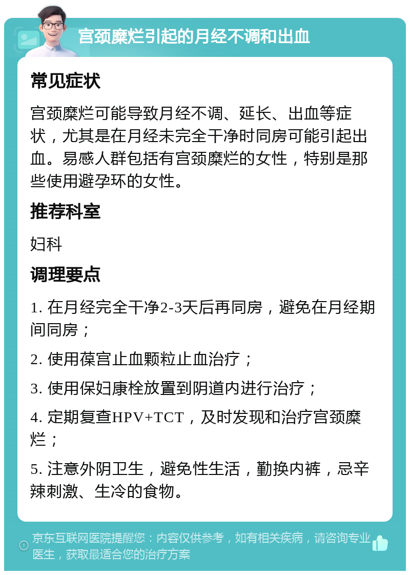 宫颈糜烂引起的月经不调和出血 常见症状 宫颈糜烂可能导致月经不调、延长、出血等症状，尤其是在月经未完全干净时同房可能引起出血。易感人群包括有宫颈糜烂的女性，特别是那些使用避孕环的女性。 推荐科室 妇科 调理要点 1. 在月经完全干净2-3天后再同房，避免在月经期间同房； 2. 使用葆宫止血颗粒止血治疗； 3. 使用保妇康栓放置到阴道内进行治疗； 4. 定期复查HPV+TCT，及时发现和治疗宫颈糜烂； 5. 注意外阴卫生，避免性生活，勤换内裤，忌辛辣刺激、生冷的食物。