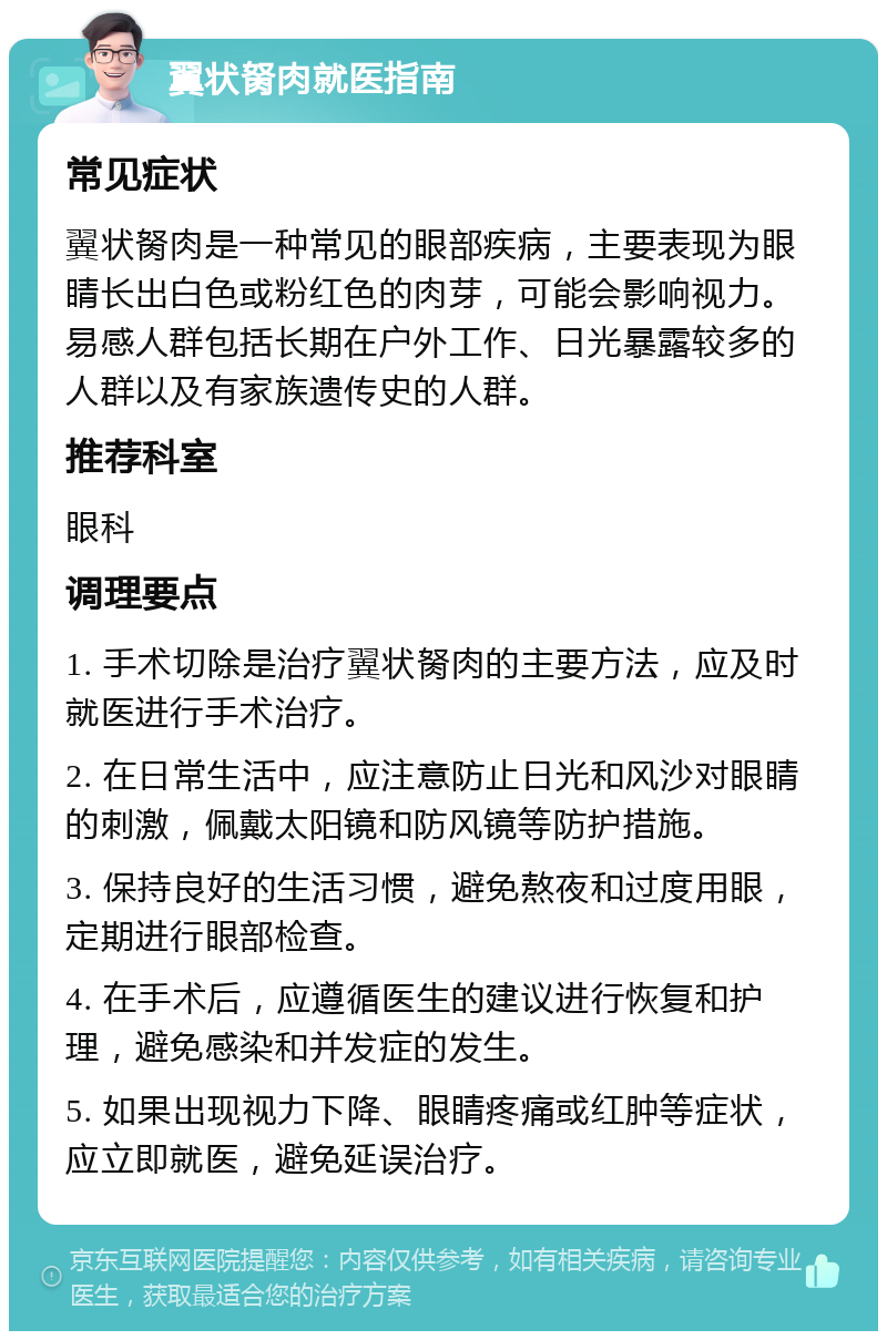 翼状胬肉就医指南 常见症状 翼状胬肉是一种常见的眼部疾病，主要表现为眼睛长出白色或粉红色的肉芽，可能会影响视力。易感人群包括长期在户外工作、日光暴露较多的人群以及有家族遗传史的人群。 推荐科室 眼科 调理要点 1. 手术切除是治疗翼状胬肉的主要方法，应及时就医进行手术治疗。 2. 在日常生活中，应注意防止日光和风沙对眼睛的刺激，佩戴太阳镜和防风镜等防护措施。 3. 保持良好的生活习惯，避免熬夜和过度用眼，定期进行眼部检查。 4. 在手术后，应遵循医生的建议进行恢复和护理，避免感染和并发症的发生。 5. 如果出现视力下降、眼睛疼痛或红肿等症状，应立即就医，避免延误治疗。