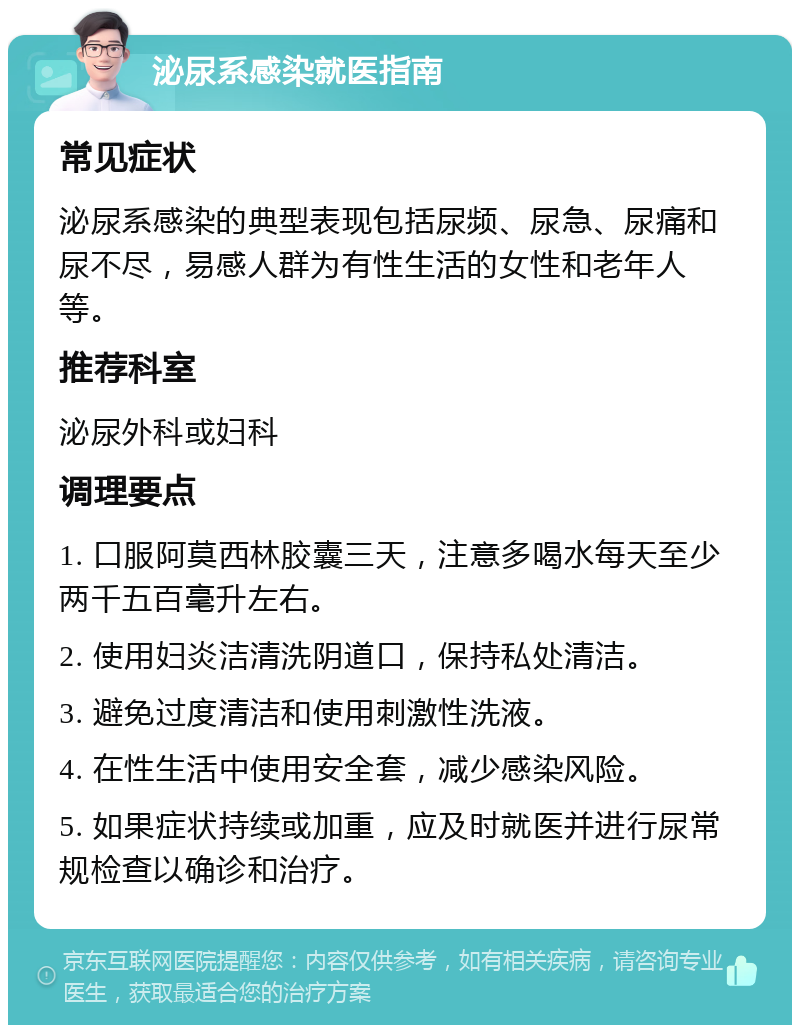 泌尿系感染就医指南 常见症状 泌尿系感染的典型表现包括尿频、尿急、尿痛和尿不尽，易感人群为有性生活的女性和老年人等。 推荐科室 泌尿外科或妇科 调理要点 1. 口服阿莫西林胶囊三天，注意多喝水每天至少两千五百毫升左右。 2. 使用妇炎洁清洗阴道口，保持私处清洁。 3. 避免过度清洁和使用刺激性洗液。 4. 在性生活中使用安全套，减少感染风险。 5. 如果症状持续或加重，应及时就医并进行尿常规检查以确诊和治疗。