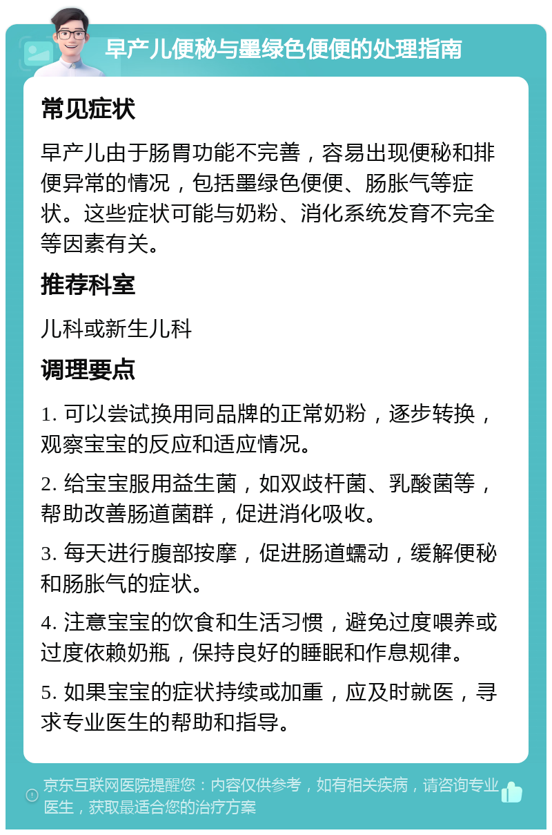 早产儿便秘与墨绿色便便的处理指南 常见症状 早产儿由于肠胃功能不完善，容易出现便秘和排便异常的情况，包括墨绿色便便、肠胀气等症状。这些症状可能与奶粉、消化系统发育不完全等因素有关。 推荐科室 儿科或新生儿科 调理要点 1. 可以尝试换用同品牌的正常奶粉，逐步转换，观察宝宝的反应和适应情况。 2. 给宝宝服用益生菌，如双歧杆菌、乳酸菌等，帮助改善肠道菌群，促进消化吸收。 3. 每天进行腹部按摩，促进肠道蠕动，缓解便秘和肠胀气的症状。 4. 注意宝宝的饮食和生活习惯，避免过度喂养或过度依赖奶瓶，保持良好的睡眠和作息规律。 5. 如果宝宝的症状持续或加重，应及时就医，寻求专业医生的帮助和指导。