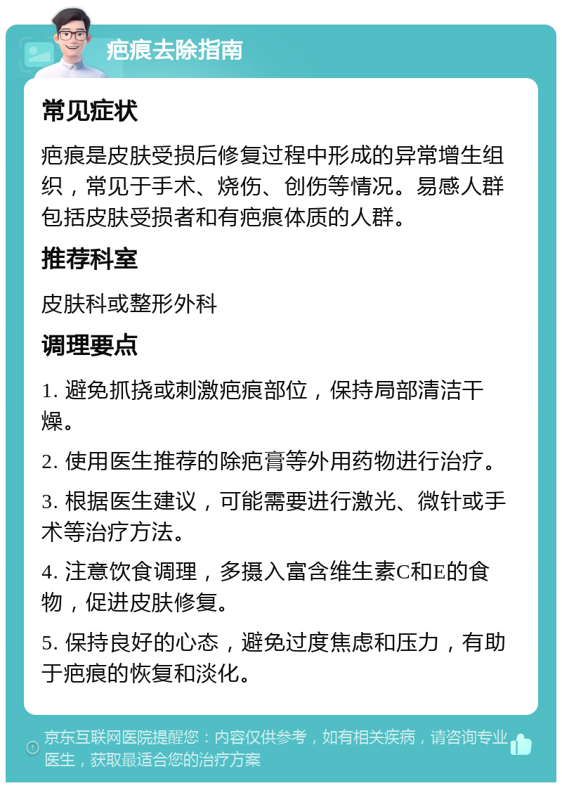 疤痕去除指南 常见症状 疤痕是皮肤受损后修复过程中形成的异常增生组织，常见于手术、烧伤、创伤等情况。易感人群包括皮肤受损者和有疤痕体质的人群。 推荐科室 皮肤科或整形外科 调理要点 1. 避免抓挠或刺激疤痕部位，保持局部清洁干燥。 2. 使用医生推荐的除疤膏等外用药物进行治疗。 3. 根据医生建议，可能需要进行激光、微针或手术等治疗方法。 4. 注意饮食调理，多摄入富含维生素C和E的食物，促进皮肤修复。 5. 保持良好的心态，避免过度焦虑和压力，有助于疤痕的恢复和淡化。