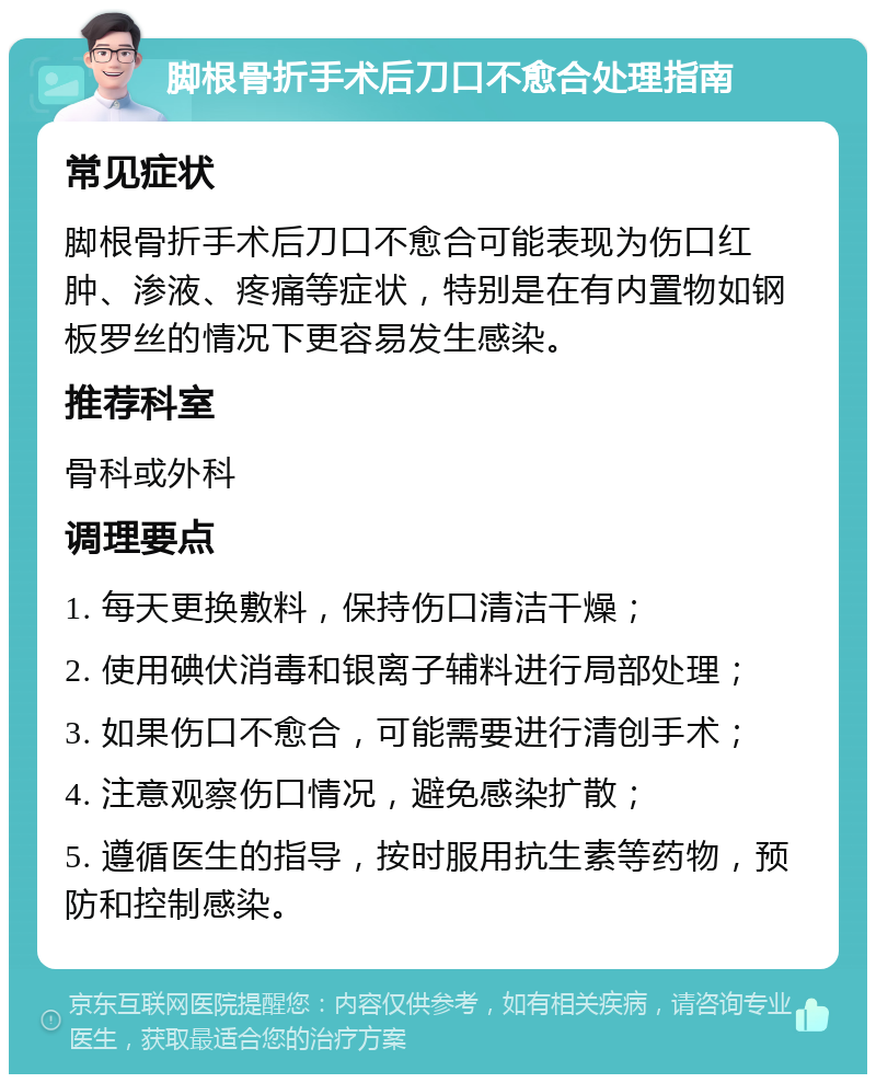 脚根骨折手术后刀口不愈合处理指南 常见症状 脚根骨折手术后刀口不愈合可能表现为伤口红肿、渗液、疼痛等症状，特别是在有内置物如钢板罗丝的情况下更容易发生感染。 推荐科室 骨科或外科 调理要点 1. 每天更换敷料，保持伤口清洁干燥； 2. 使用碘伏消毒和银离子辅料进行局部处理； 3. 如果伤口不愈合，可能需要进行清创手术； 4. 注意观察伤口情况，避免感染扩散； 5. 遵循医生的指导，按时服用抗生素等药物，预防和控制感染。