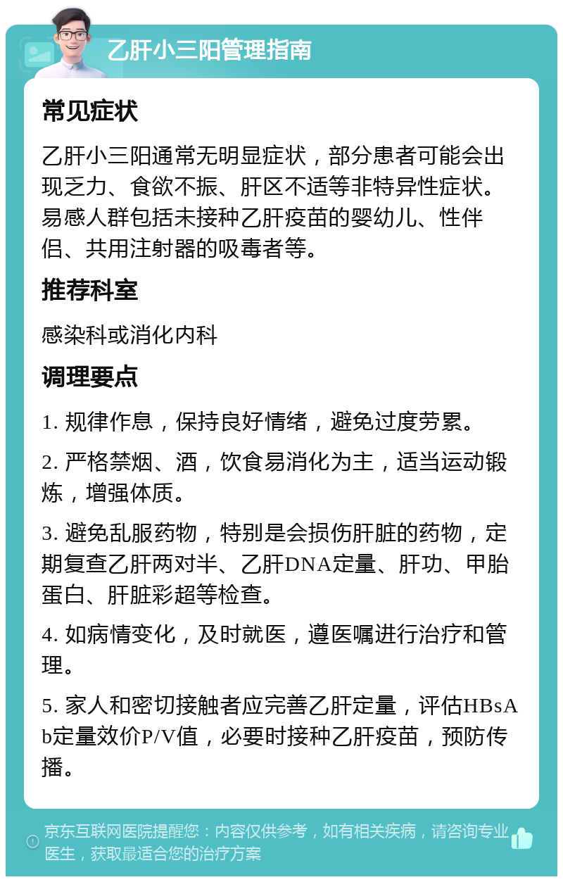 乙肝小三阳管理指南 常见症状 乙肝小三阳通常无明显症状，部分患者可能会出现乏力、食欲不振、肝区不适等非特异性症状。易感人群包括未接种乙肝疫苗的婴幼儿、性伴侣、共用注射器的吸毒者等。 推荐科室 感染科或消化内科 调理要点 1. 规律作息，保持良好情绪，避免过度劳累。 2. 严格禁烟、酒，饮食易消化为主，适当运动锻炼，增强体质。 3. 避免乱服药物，特别是会损伤肝脏的药物，定期复查乙肝两对半、乙肝DNA定量、肝功、甲胎蛋白、肝脏彩超等检查。 4. 如病情变化，及时就医，遵医嘱进行治疗和管理。 5. 家人和密切接触者应完善乙肝定量，评估HBsAb定量效价P/V值，必要时接种乙肝疫苗，预防传播。