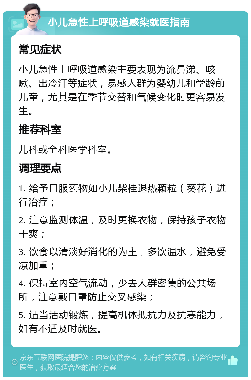 小儿急性上呼吸道感染就医指南 常见症状 小儿急性上呼吸道感染主要表现为流鼻涕、咳嗽、出冷汗等症状，易感人群为婴幼儿和学龄前儿童，尤其是在季节交替和气候变化时更容易发生。 推荐科室 儿科或全科医学科室。 调理要点 1. 给予口服药物如小儿柴桂退热颗粒（葵花）进行治疗； 2. 注意监测体温，及时更换衣物，保持孩子衣物干爽； 3. 饮食以清淡好消化的为主，多饮温水，避免受凉加重； 4. 保持室内空气流动，少去人群密集的公共场所，注意戴口罩防止交叉感染； 5. 适当活动锻炼，提高机体抵抗力及抗寒能力，如有不适及时就医。