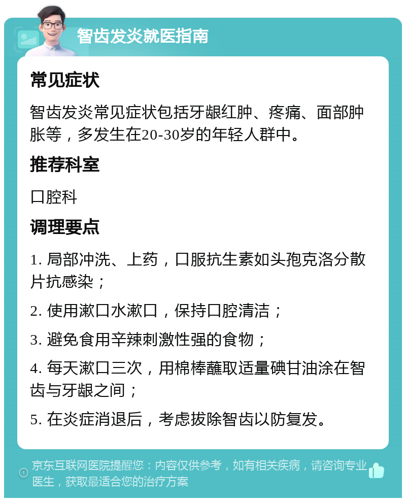 智齿发炎就医指南 常见症状 智齿发炎常见症状包括牙龈红肿、疼痛、面部肿胀等，多发生在20-30岁的年轻人群中。 推荐科室 口腔科 调理要点 1. 局部冲洗、上药，口服抗生素如头孢克洛分散片抗感染； 2. 使用漱口水漱口，保持口腔清洁； 3. 避免食用辛辣刺激性强的食物； 4. 每天漱口三次，用棉棒蘸取适量碘甘油涂在智齿与牙龈之间； 5. 在炎症消退后，考虑拔除智齿以防复发。