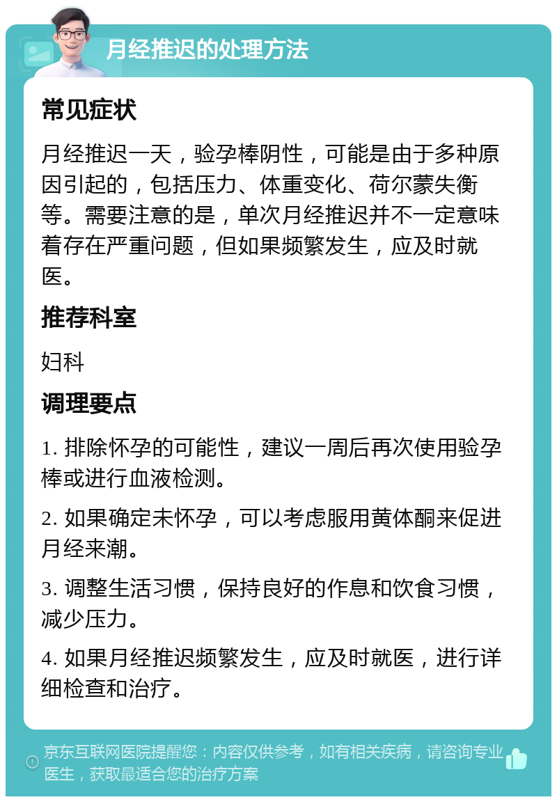 月经推迟的处理方法 常见症状 月经推迟一天，验孕棒阴性，可能是由于多种原因引起的，包括压力、体重变化、荷尔蒙失衡等。需要注意的是，单次月经推迟并不一定意味着存在严重问题，但如果频繁发生，应及时就医。 推荐科室 妇科 调理要点 1. 排除怀孕的可能性，建议一周后再次使用验孕棒或进行血液检测。 2. 如果确定未怀孕，可以考虑服用黄体酮来促进月经来潮。 3. 调整生活习惯，保持良好的作息和饮食习惯，减少压力。 4. 如果月经推迟频繁发生，应及时就医，进行详细检查和治疗。