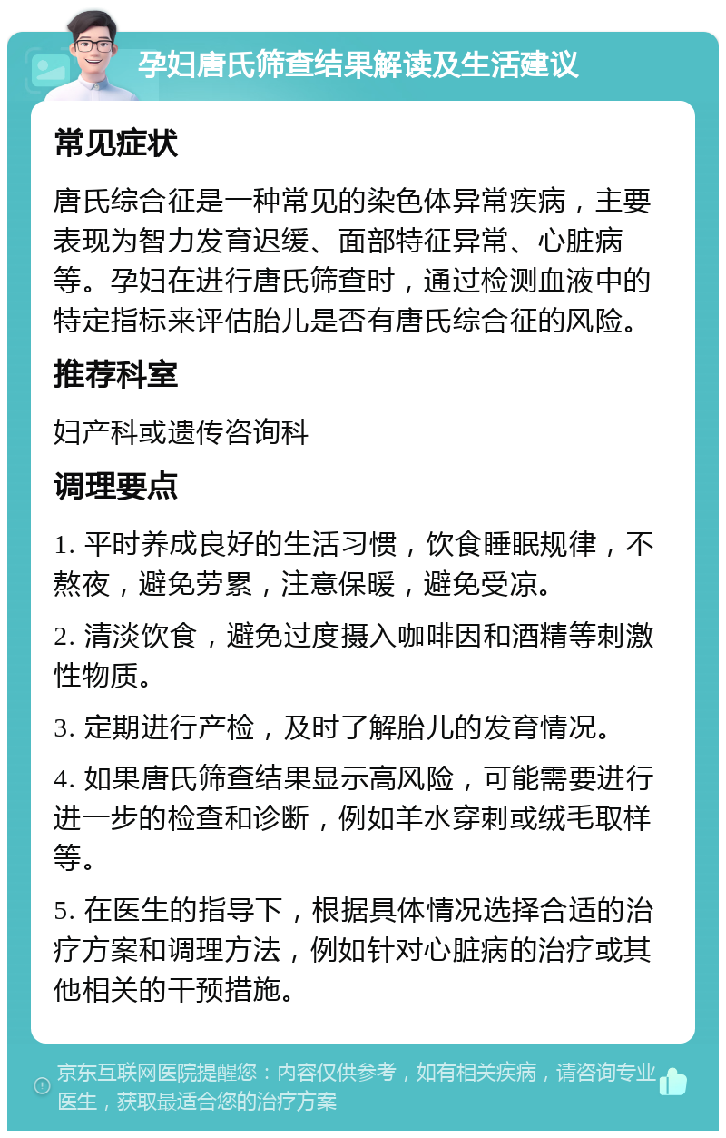 孕妇唐氏筛查结果解读及生活建议 常见症状 唐氏综合征是一种常见的染色体异常疾病，主要表现为智力发育迟缓、面部特征异常、心脏病等。孕妇在进行唐氏筛查时，通过检测血液中的特定指标来评估胎儿是否有唐氏综合征的风险。 推荐科室 妇产科或遗传咨询科 调理要点 1. 平时养成良好的生活习惯，饮食睡眠规律，不熬夜，避免劳累，注意保暖，避免受凉。 2. 清淡饮食，避免过度摄入咖啡因和酒精等刺激性物质。 3. 定期进行产检，及时了解胎儿的发育情况。 4. 如果唐氏筛查结果显示高风险，可能需要进行进一步的检查和诊断，例如羊水穿刺或绒毛取样等。 5. 在医生的指导下，根据具体情况选择合适的治疗方案和调理方法，例如针对心脏病的治疗或其他相关的干预措施。