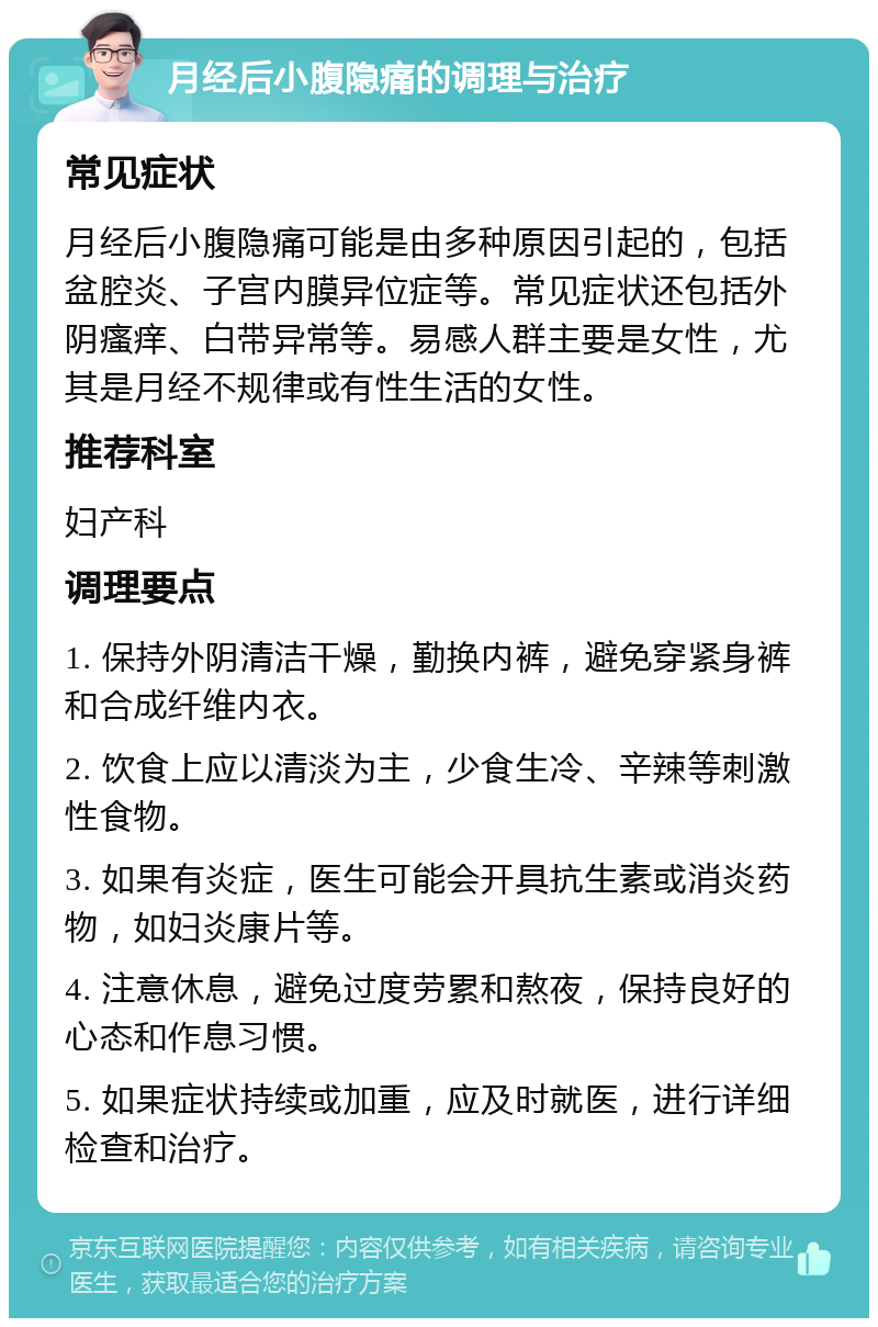 月经后小腹隐痛的调理与治疗 常见症状 月经后小腹隐痛可能是由多种原因引起的，包括盆腔炎、子宫内膜异位症等。常见症状还包括外阴瘙痒、白带异常等。易感人群主要是女性，尤其是月经不规律或有性生活的女性。 推荐科室 妇产科 调理要点 1. 保持外阴清洁干燥，勤换内裤，避免穿紧身裤和合成纤维内衣。 2. 饮食上应以清淡为主，少食生冷、辛辣等刺激性食物。 3. 如果有炎症，医生可能会开具抗生素或消炎药物，如妇炎康片等。 4. 注意休息，避免过度劳累和熬夜，保持良好的心态和作息习惯。 5. 如果症状持续或加重，应及时就医，进行详细检查和治疗。