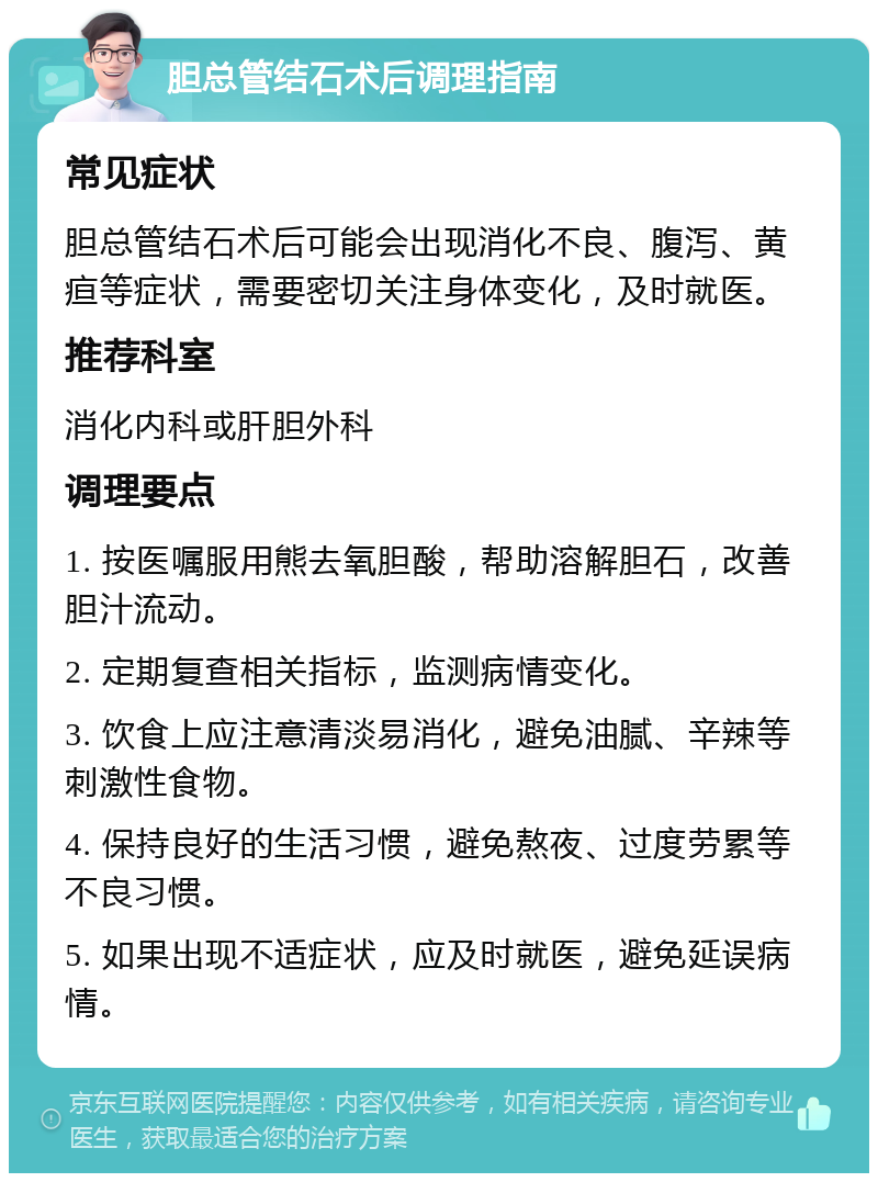 胆总管结石术后调理指南 常见症状 胆总管结石术后可能会出现消化不良、腹泻、黄疸等症状，需要密切关注身体变化，及时就医。 推荐科室 消化内科或肝胆外科 调理要点 1. 按医嘱服用熊去氧胆酸，帮助溶解胆石，改善胆汁流动。 2. 定期复查相关指标，监测病情变化。 3. 饮食上应注意清淡易消化，避免油腻、辛辣等刺激性食物。 4. 保持良好的生活习惯，避免熬夜、过度劳累等不良习惯。 5. 如果出现不适症状，应及时就医，避免延误病情。