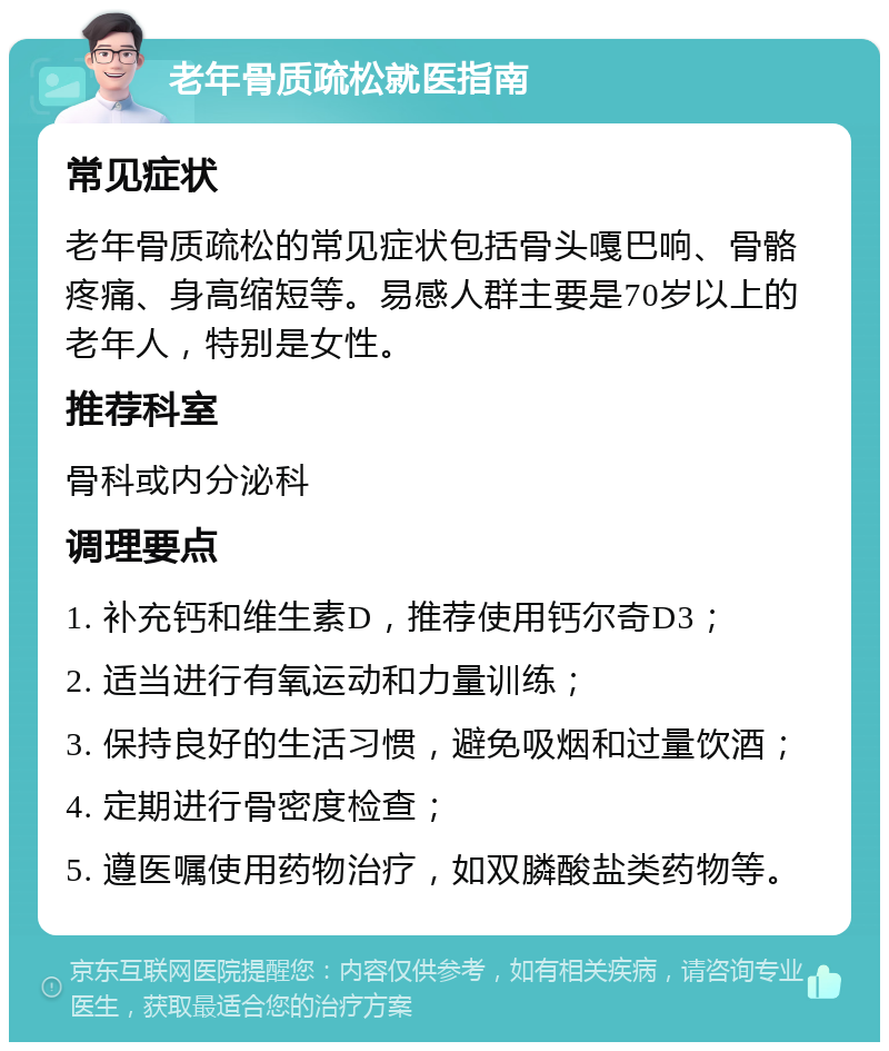 老年骨质疏松就医指南 常见症状 老年骨质疏松的常见症状包括骨头嘎巴响、骨骼疼痛、身高缩短等。易感人群主要是70岁以上的老年人，特别是女性。 推荐科室 骨科或内分泌科 调理要点 1. 补充钙和维生素D，推荐使用钙尔奇D3； 2. 适当进行有氧运动和力量训练； 3. 保持良好的生活习惯，避免吸烟和过量饮酒； 4. 定期进行骨密度检查； 5. 遵医嘱使用药物治疗，如双膦酸盐类药物等。