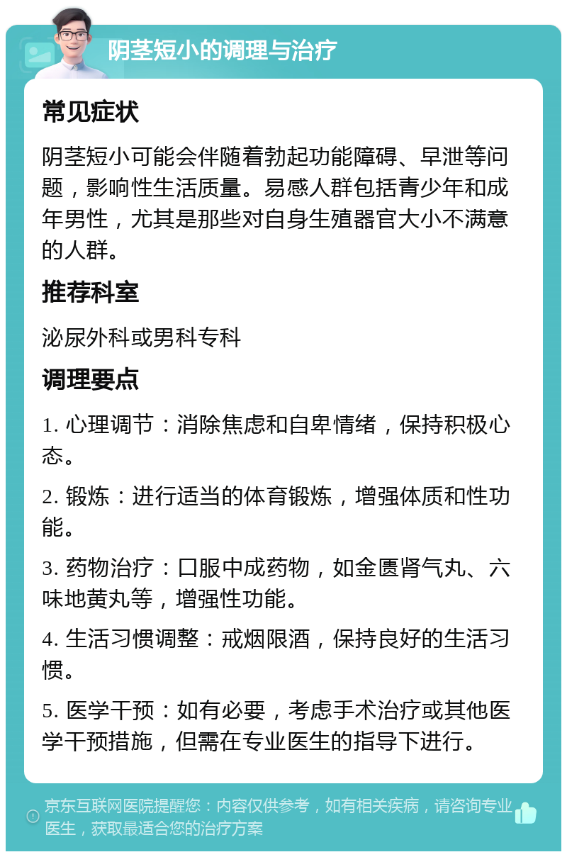 阴茎短小的调理与治疗 常见症状 阴茎短小可能会伴随着勃起功能障碍、早泄等问题，影响性生活质量。易感人群包括青少年和成年男性，尤其是那些对自身生殖器官大小不满意的人群。 推荐科室 泌尿外科或男科专科 调理要点 1. 心理调节：消除焦虑和自卑情绪，保持积极心态。 2. 锻炼：进行适当的体育锻炼，增强体质和性功能。 3. 药物治疗：口服中成药物，如金匮肾气丸、六味地黄丸等，增强性功能。 4. 生活习惯调整：戒烟限酒，保持良好的生活习惯。 5. 医学干预：如有必要，考虑手术治疗或其他医学干预措施，但需在专业医生的指导下进行。