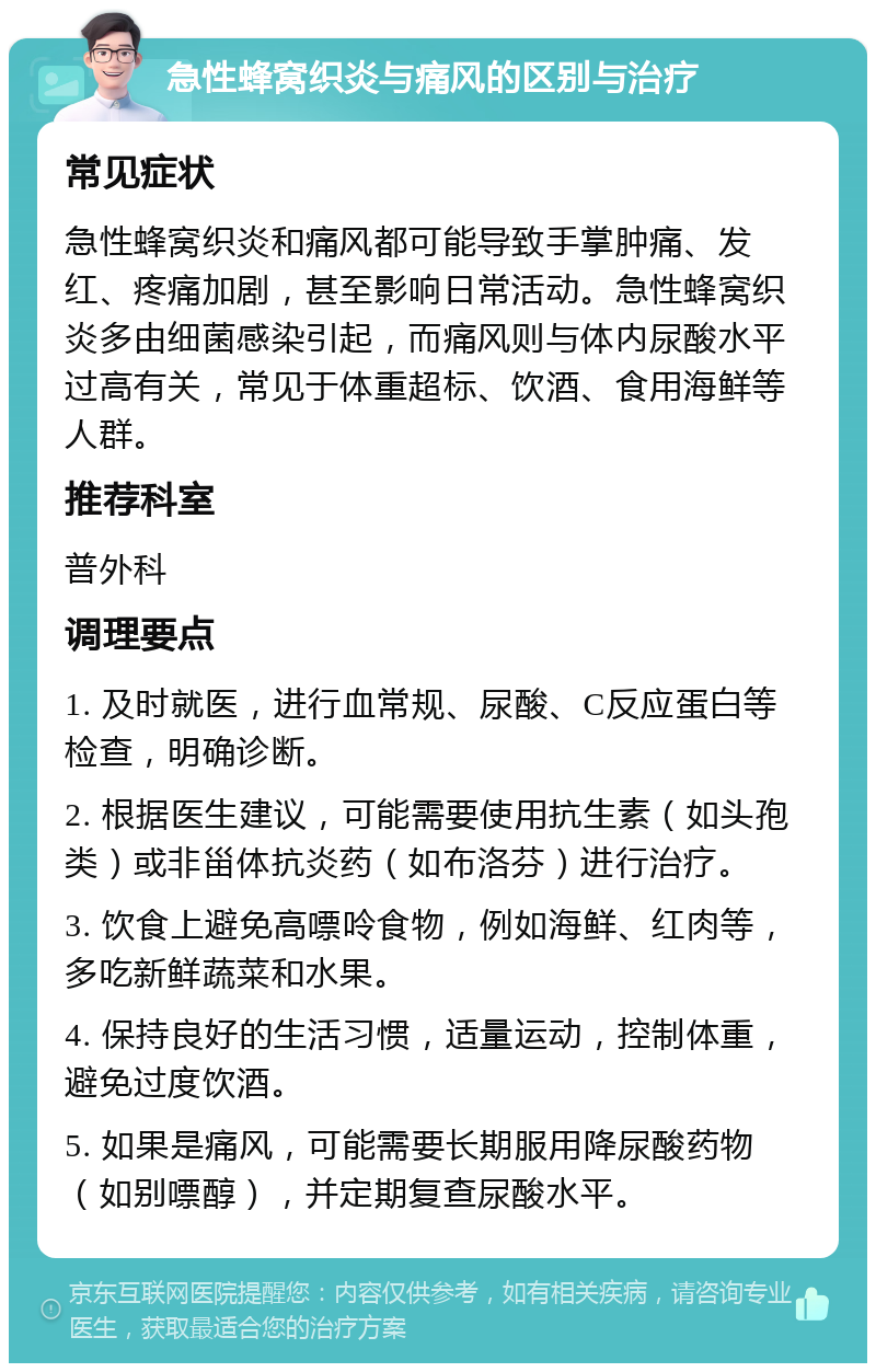 急性蜂窝织炎与痛风的区别与治疗 常见症状 急性蜂窝织炎和痛风都可能导致手掌肿痛、发红、疼痛加剧，甚至影响日常活动。急性蜂窝织炎多由细菌感染引起，而痛风则与体内尿酸水平过高有关，常见于体重超标、饮酒、食用海鲜等人群。 推荐科室 普外科 调理要点 1. 及时就医，进行血常规、尿酸、C反应蛋白等检查，明确诊断。 2. 根据医生建议，可能需要使用抗生素（如头孢类）或非甾体抗炎药（如布洛芬）进行治疗。 3. 饮食上避免高嘌呤食物，例如海鲜、红肉等，多吃新鲜蔬菜和水果。 4. 保持良好的生活习惯，适量运动，控制体重，避免过度饮酒。 5. 如果是痛风，可能需要长期服用降尿酸药物（如别嘌醇），并定期复查尿酸水平。