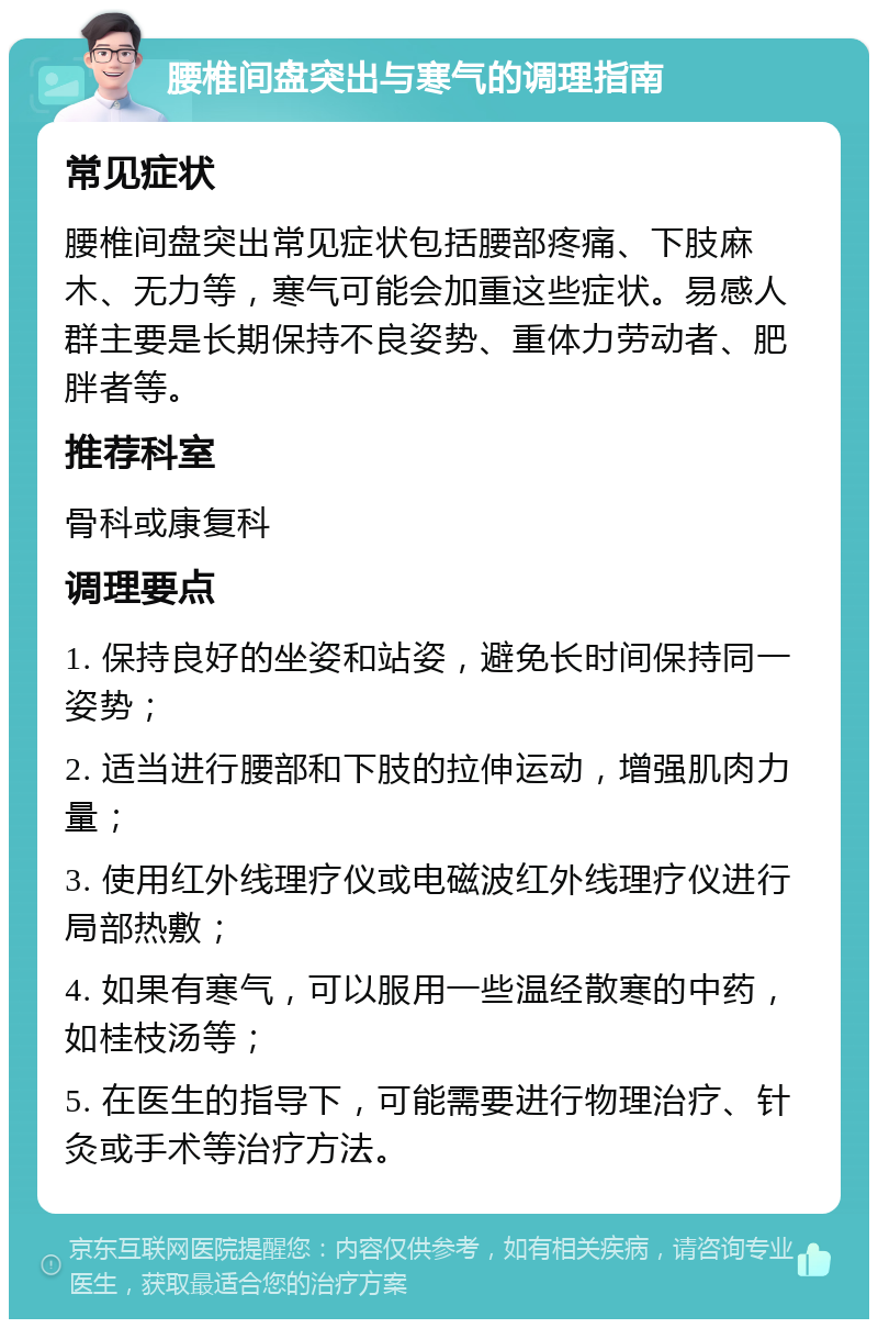 腰椎间盘突出与寒气的调理指南 常见症状 腰椎间盘突出常见症状包括腰部疼痛、下肢麻木、无力等，寒气可能会加重这些症状。易感人群主要是长期保持不良姿势、重体力劳动者、肥胖者等。 推荐科室 骨科或康复科 调理要点 1. 保持良好的坐姿和站姿，避免长时间保持同一姿势； 2. 适当进行腰部和下肢的拉伸运动，增强肌肉力量； 3. 使用红外线理疗仪或电磁波红外线理疗仪进行局部热敷； 4. 如果有寒气，可以服用一些温经散寒的中药，如桂枝汤等； 5. 在医生的指导下，可能需要进行物理治疗、针灸或手术等治疗方法。