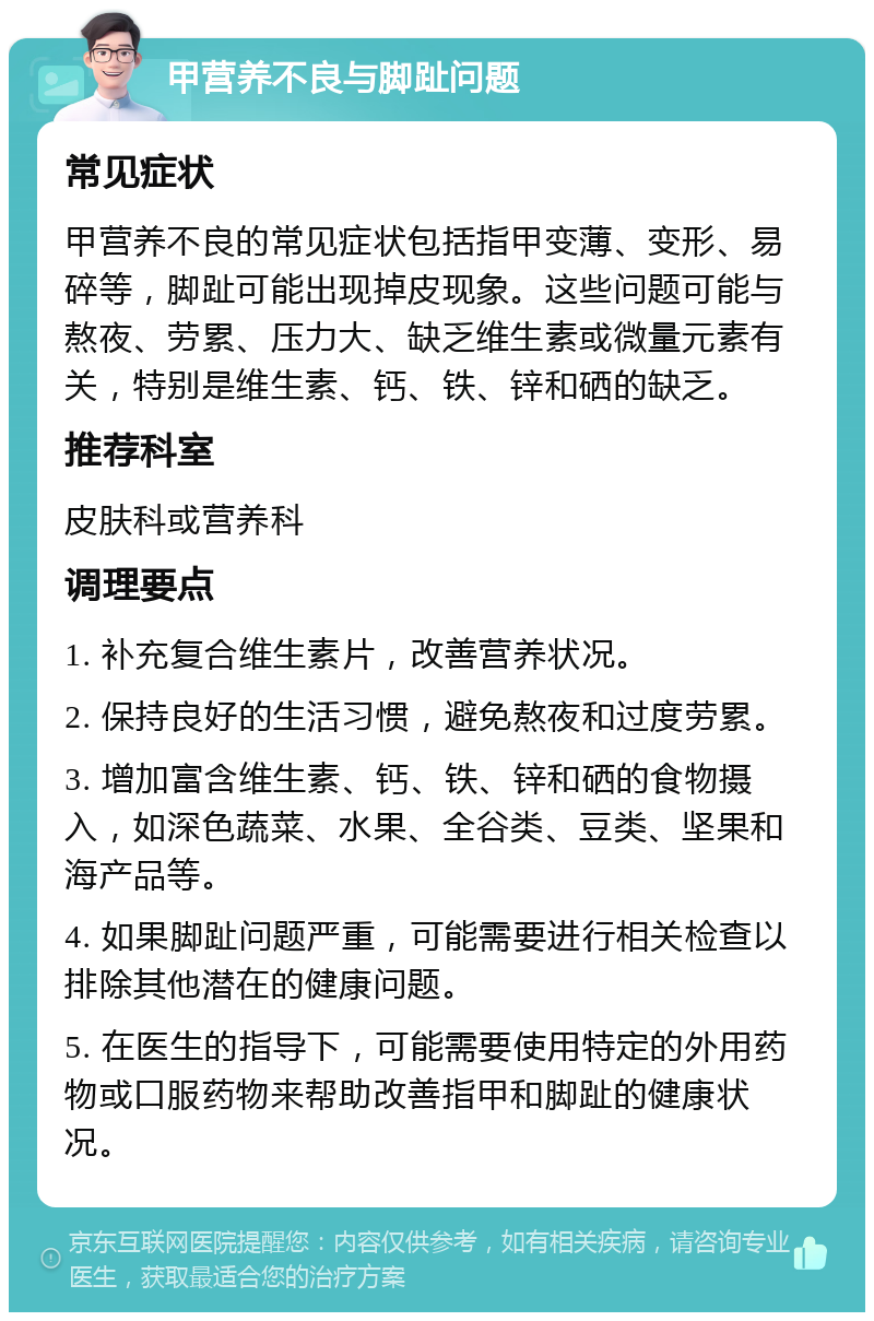 甲营养不良与脚趾问题 常见症状 甲营养不良的常见症状包括指甲变薄、变形、易碎等，脚趾可能出现掉皮现象。这些问题可能与熬夜、劳累、压力大、缺乏维生素或微量元素有关，特别是维生素、钙、铁、锌和硒的缺乏。 推荐科室 皮肤科或营养科 调理要点 1. 补充复合维生素片，改善营养状况。 2. 保持良好的生活习惯，避免熬夜和过度劳累。 3. 增加富含维生素、钙、铁、锌和硒的食物摄入，如深色蔬菜、水果、全谷类、豆类、坚果和海产品等。 4. 如果脚趾问题严重，可能需要进行相关检查以排除其他潜在的健康问题。 5. 在医生的指导下，可能需要使用特定的外用药物或口服药物来帮助改善指甲和脚趾的健康状况。