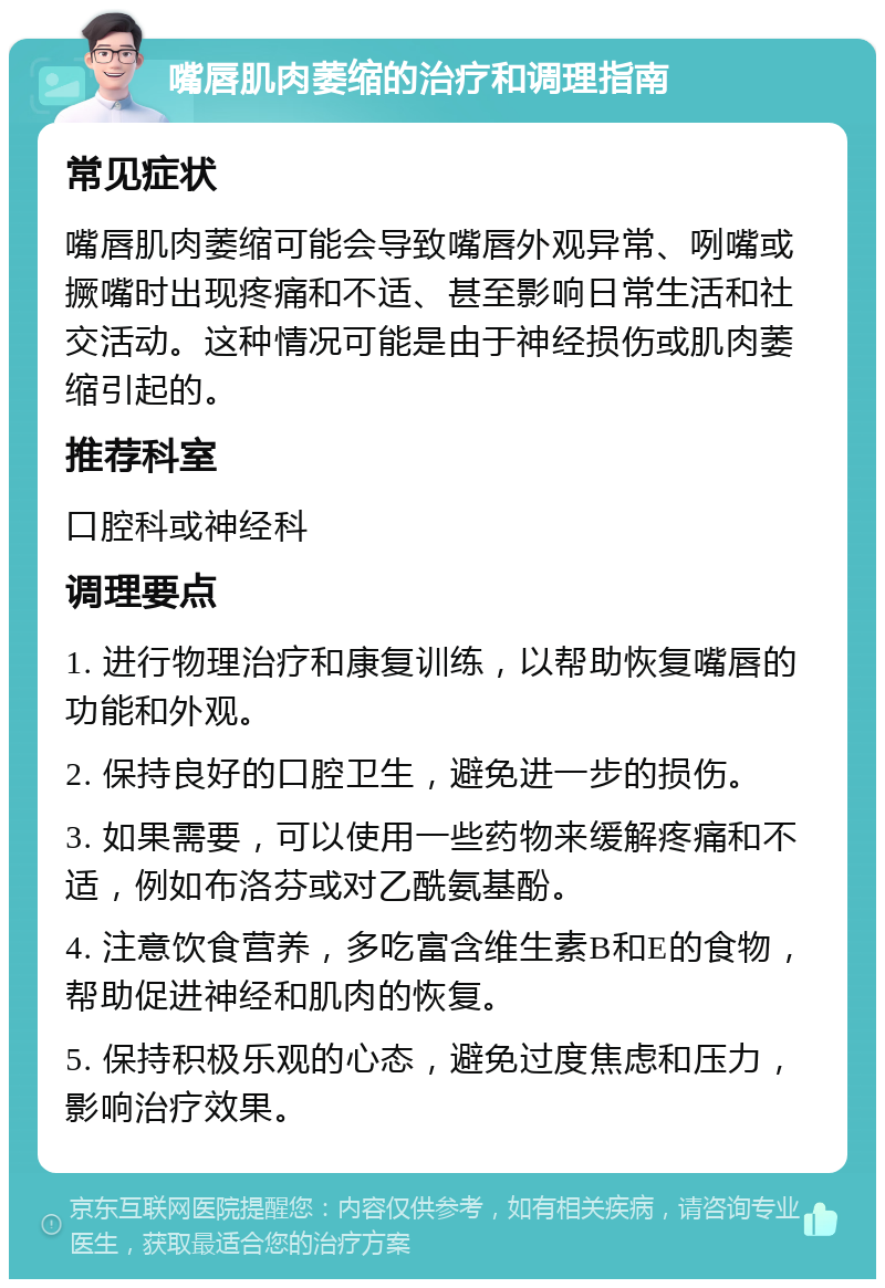 嘴唇肌肉萎缩的治疗和调理指南 常见症状 嘴唇肌肉萎缩可能会导致嘴唇外观异常、咧嘴或撅嘴时出现疼痛和不适、甚至影响日常生活和社交活动。这种情况可能是由于神经损伤或肌肉萎缩引起的。 推荐科室 口腔科或神经科 调理要点 1. 进行物理治疗和康复训练，以帮助恢复嘴唇的功能和外观。 2. 保持良好的口腔卫生，避免进一步的损伤。 3. 如果需要，可以使用一些药物来缓解疼痛和不适，例如布洛芬或对乙酰氨基酚。 4. 注意饮食营养，多吃富含维生素B和E的食物，帮助促进神经和肌肉的恢复。 5. 保持积极乐观的心态，避免过度焦虑和压力，影响治疗效果。