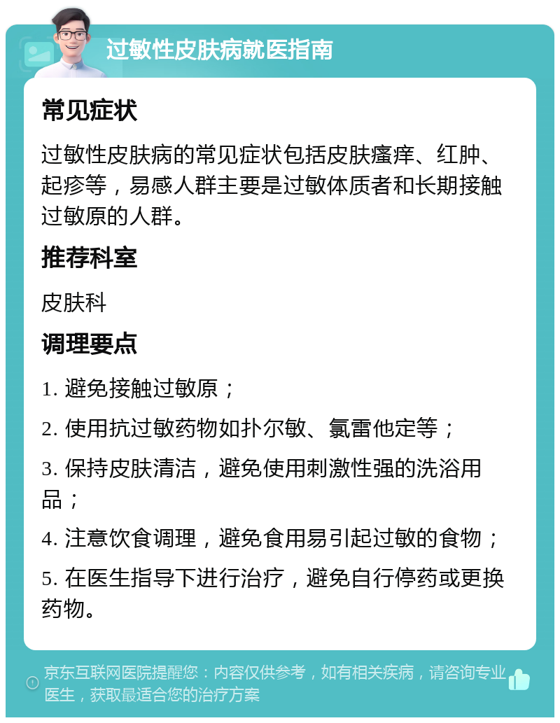 过敏性皮肤病就医指南 常见症状 过敏性皮肤病的常见症状包括皮肤瘙痒、红肿、起疹等，易感人群主要是过敏体质者和长期接触过敏原的人群。 推荐科室 皮肤科 调理要点 1. 避免接触过敏原； 2. 使用抗过敏药物如扑尔敏、氯雷他定等； 3. 保持皮肤清洁，避免使用刺激性强的洗浴用品； 4. 注意饮食调理，避免食用易引起过敏的食物； 5. 在医生指导下进行治疗，避免自行停药或更换药物。