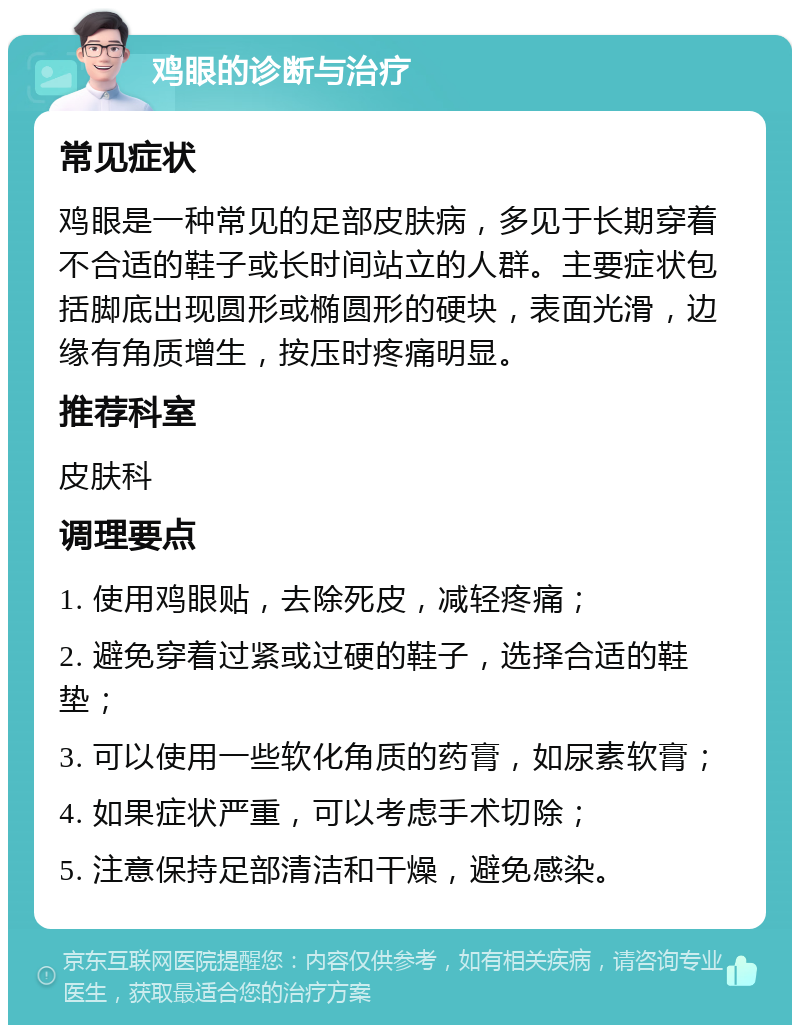 鸡眼的诊断与治疗 常见症状 鸡眼是一种常见的足部皮肤病，多见于长期穿着不合适的鞋子或长时间站立的人群。主要症状包括脚底出现圆形或椭圆形的硬块，表面光滑，边缘有角质增生，按压时疼痛明显。 推荐科室 皮肤科 调理要点 1. 使用鸡眼贴，去除死皮，减轻疼痛； 2. 避免穿着过紧或过硬的鞋子，选择合适的鞋垫； 3. 可以使用一些软化角质的药膏，如尿素软膏； 4. 如果症状严重，可以考虑手术切除； 5. 注意保持足部清洁和干燥，避免感染。