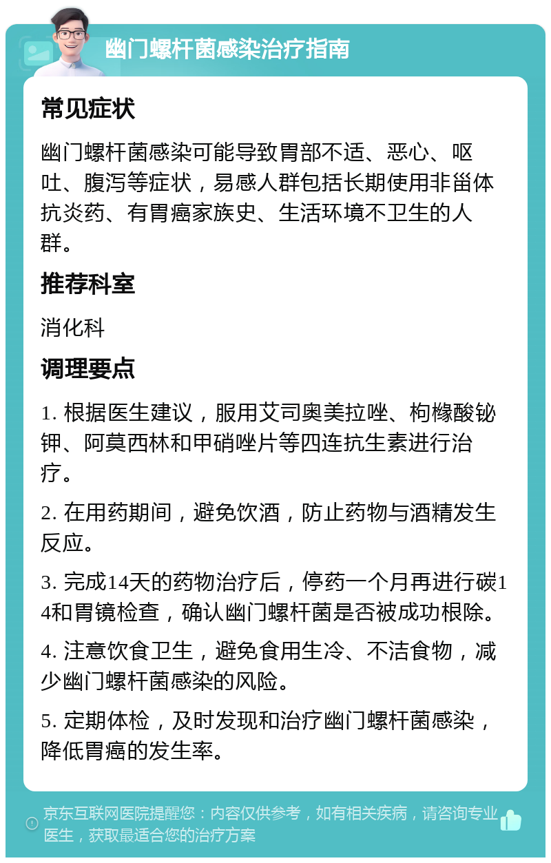 幽门螺杆菌感染治疗指南 常见症状 幽门螺杆菌感染可能导致胃部不适、恶心、呕吐、腹泻等症状，易感人群包括长期使用非甾体抗炎药、有胃癌家族史、生活环境不卫生的人群。 推荐科室 消化科 调理要点 1. 根据医生建议，服用艾司奥美拉唑、枸橼酸铋钾、阿莫西林和甲硝唑片等四连抗生素进行治疗。 2. 在用药期间，避免饮酒，防止药物与酒精发生反应。 3. 完成14天的药物治疗后，停药一个月再进行碳14和胃镜检查，确认幽门螺杆菌是否被成功根除。 4. 注意饮食卫生，避免食用生冷、不洁食物，减少幽门螺杆菌感染的风险。 5. 定期体检，及时发现和治疗幽门螺杆菌感染，降低胃癌的发生率。