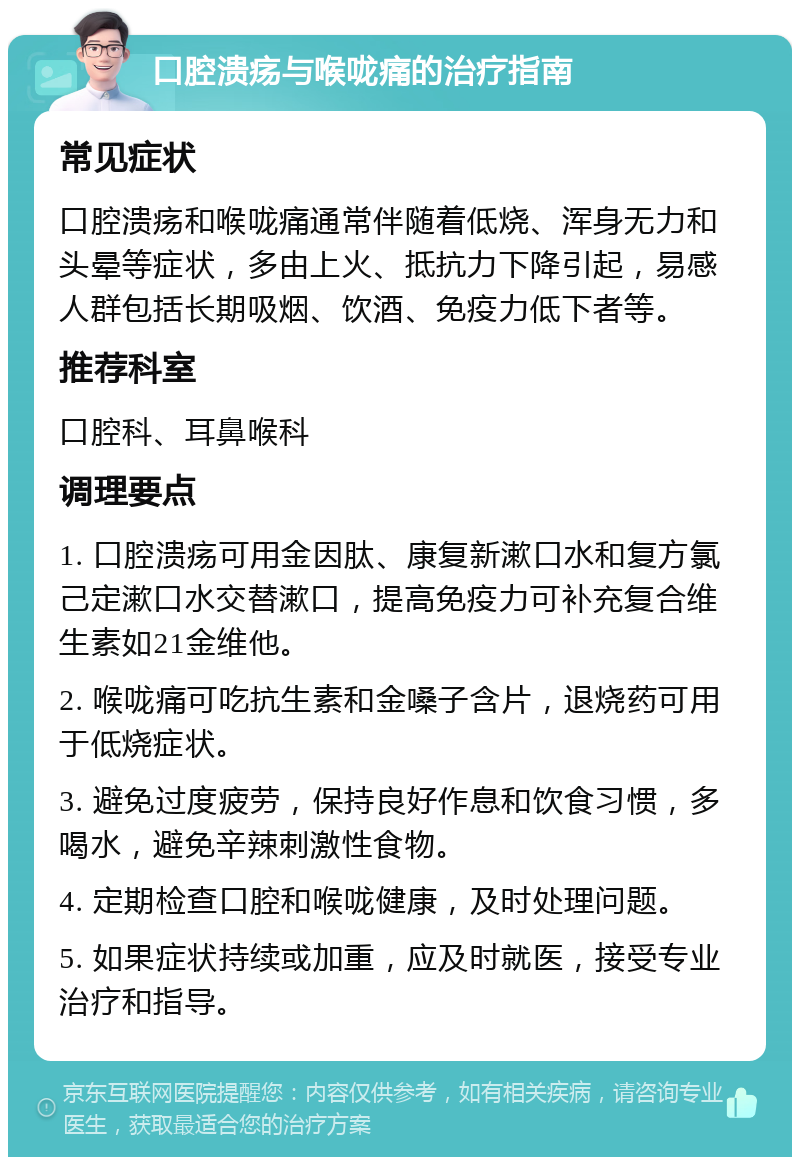 口腔溃疡与喉咙痛的治疗指南 常见症状 口腔溃疡和喉咙痛通常伴随着低烧、浑身无力和头晕等症状，多由上火、抵抗力下降引起，易感人群包括长期吸烟、饮酒、免疫力低下者等。 推荐科室 口腔科、耳鼻喉科 调理要点 1. 口腔溃疡可用金因肽、康复新漱口水和复方氯己定漱口水交替漱口，提高免疫力可补充复合维生素如21金维他。 2. 喉咙痛可吃抗生素和金嗓子含片，退烧药可用于低烧症状。 3. 避免过度疲劳，保持良好作息和饮食习惯，多喝水，避免辛辣刺激性食物。 4. 定期检查口腔和喉咙健康，及时处理问题。 5. 如果症状持续或加重，应及时就医，接受专业治疗和指导。