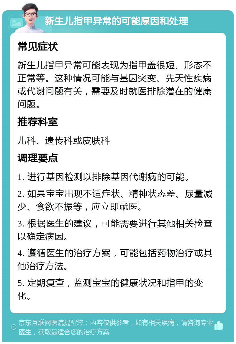 新生儿指甲异常的可能原因和处理 常见症状 新生儿指甲异常可能表现为指甲盖很短、形态不正常等。这种情况可能与基因突变、先天性疾病或代谢问题有关，需要及时就医排除潜在的健康问题。 推荐科室 儿科、遗传科或皮肤科 调理要点 1. 进行基因检测以排除基因代谢病的可能。 2. 如果宝宝出现不适症状、精神状态差、尿量减少、食欲不振等，应立即就医。 3. 根据医生的建议，可能需要进行其他相关检查以确定病因。 4. 遵循医生的治疗方案，可能包括药物治疗或其他治疗方法。 5. 定期复查，监测宝宝的健康状况和指甲的变化。