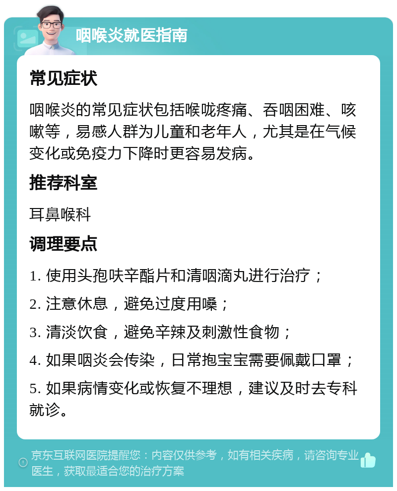 咽喉炎就医指南 常见症状 咽喉炎的常见症状包括喉咙疼痛、吞咽困难、咳嗽等，易感人群为儿童和老年人，尤其是在气候变化或免疫力下降时更容易发病。 推荐科室 耳鼻喉科 调理要点 1. 使用头孢呋辛酯片和清咽滴丸进行治疗； 2. 注意休息，避免过度用嗓； 3. 清淡饮食，避免辛辣及刺激性食物； 4. 如果咽炎会传染，日常抱宝宝需要佩戴口罩； 5. 如果病情变化或恢复不理想，建议及时去专科就诊。