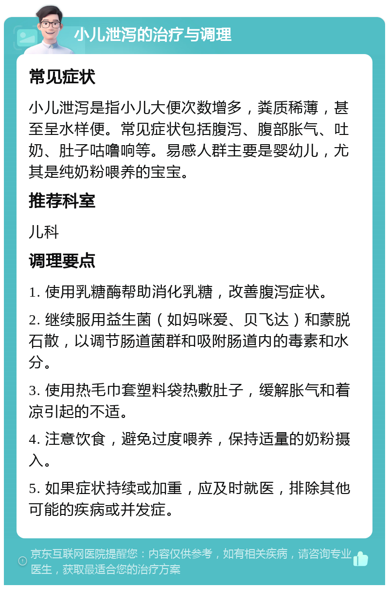 小儿泄泻的治疗与调理 常见症状 小儿泄泻是指小儿大便次数增多，粪质稀薄，甚至呈水样便。常见症状包括腹泻、腹部胀气、吐奶、肚子咕噜响等。易感人群主要是婴幼儿，尤其是纯奶粉喂养的宝宝。 推荐科室 儿科 调理要点 1. 使用乳糖酶帮助消化乳糖，改善腹泻症状。 2. 继续服用益生菌（如妈咪爱、贝飞达）和蒙脱石散，以调节肠道菌群和吸附肠道内的毒素和水分。 3. 使用热毛巾套塑料袋热敷肚子，缓解胀气和着凉引起的不适。 4. 注意饮食，避免过度喂养，保持适量的奶粉摄入。 5. 如果症状持续或加重，应及时就医，排除其他可能的疾病或并发症。