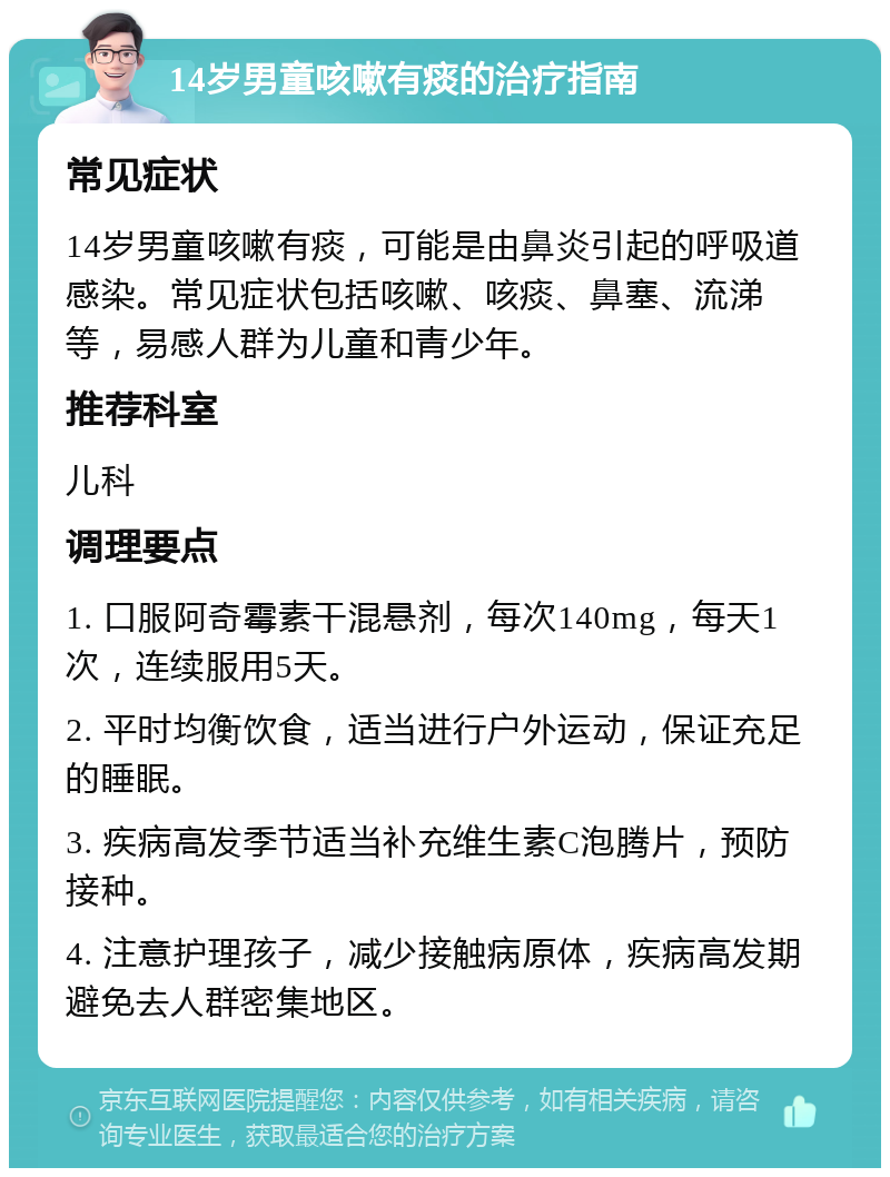 14岁男童咳嗽有痰的治疗指南 常见症状 14岁男童咳嗽有痰，可能是由鼻炎引起的呼吸道感染。常见症状包括咳嗽、咳痰、鼻塞、流涕等，易感人群为儿童和青少年。 推荐科室 儿科 调理要点 1. 口服阿奇霉素干混悬剂，每次140mg，每天1次，连续服用5天。 2. 平时均衡饮食，适当进行户外运动，保证充足的睡眠。 3. 疾病高发季节适当补充维生素C泡腾片，预防接种。 4. 注意护理孩子，减少接触病原体，疾病高发期避免去人群密集地区。