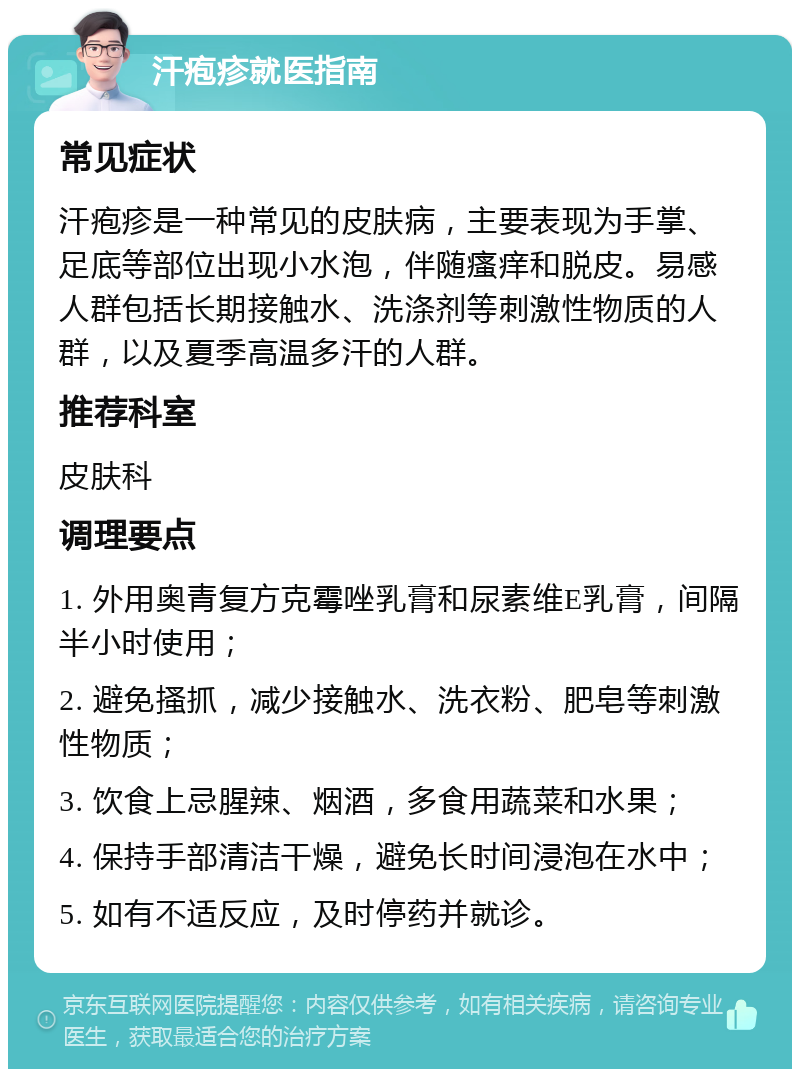 汗疱疹就医指南 常见症状 汗疱疹是一种常见的皮肤病，主要表现为手掌、足底等部位出现小水泡，伴随瘙痒和脱皮。易感人群包括长期接触水、洗涤剂等刺激性物质的人群，以及夏季高温多汗的人群。 推荐科室 皮肤科 调理要点 1. 外用奥青复方克霉唑乳膏和尿素维E乳膏，间隔半小时使用； 2. 避免搔抓，减少接触水、洗衣粉、肥皂等刺激性物质； 3. 饮食上忌腥辣、烟酒，多食用蔬菜和水果； 4. 保持手部清洁干燥，避免长时间浸泡在水中； 5. 如有不适反应，及时停药并就诊。