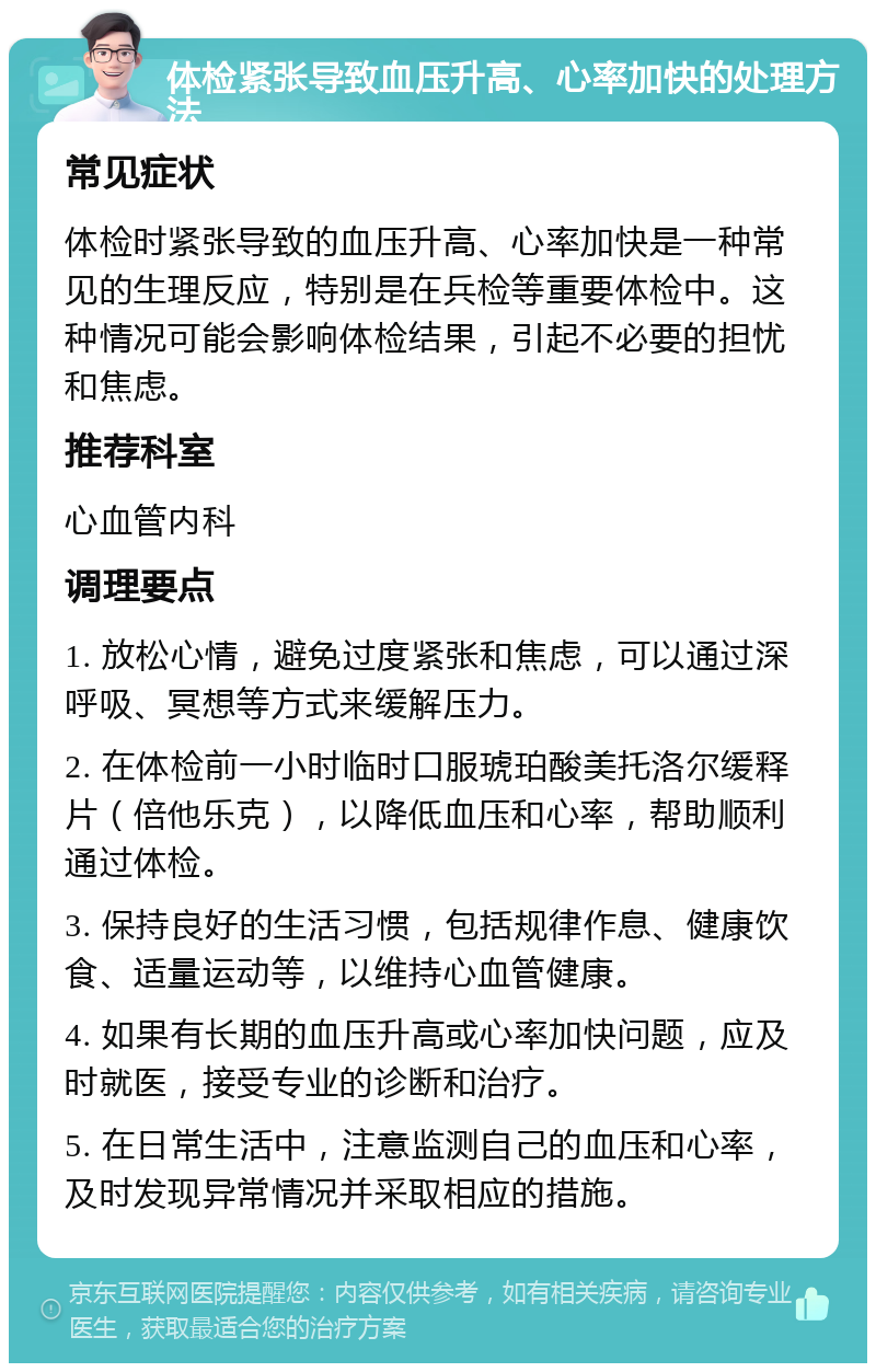 体检紧张导致血压升高、心率加快的处理方法 常见症状 体检时紧张导致的血压升高、心率加快是一种常见的生理反应，特别是在兵检等重要体检中。这种情况可能会影响体检结果，引起不必要的担忧和焦虑。 推荐科室 心血管内科 调理要点 1. 放松心情，避免过度紧张和焦虑，可以通过深呼吸、冥想等方式来缓解压力。 2. 在体检前一小时临时口服琥珀酸美托洛尔缓释片（倍他乐克），以降低血压和心率，帮助顺利通过体检。 3. 保持良好的生活习惯，包括规律作息、健康饮食、适量运动等，以维持心血管健康。 4. 如果有长期的血压升高或心率加快问题，应及时就医，接受专业的诊断和治疗。 5. 在日常生活中，注意监测自己的血压和心率，及时发现异常情况并采取相应的措施。