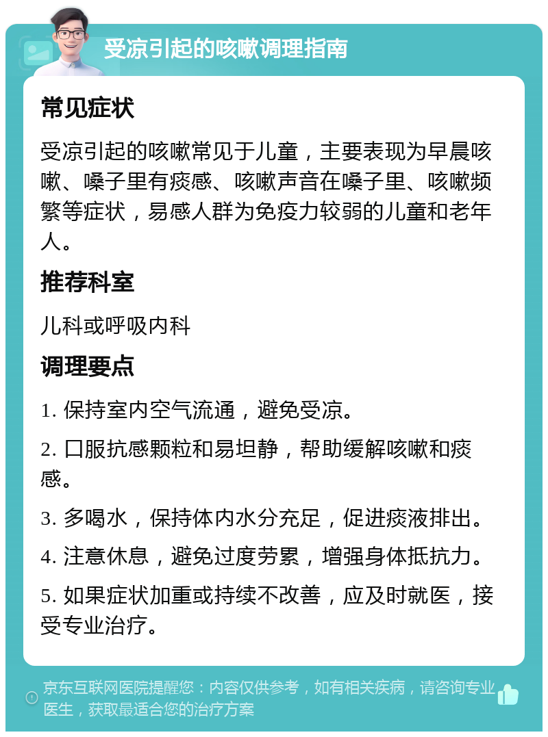 受凉引起的咳嗽调理指南 常见症状 受凉引起的咳嗽常见于儿童，主要表现为早晨咳嗽、嗓子里有痰感、咳嗽声音在嗓子里、咳嗽频繁等症状，易感人群为免疫力较弱的儿童和老年人。 推荐科室 儿科或呼吸内科 调理要点 1. 保持室内空气流通，避免受凉。 2. 口服抗感颗粒和易坦静，帮助缓解咳嗽和痰感。 3. 多喝水，保持体内水分充足，促进痰液排出。 4. 注意休息，避免过度劳累，增强身体抵抗力。 5. 如果症状加重或持续不改善，应及时就医，接受专业治疗。