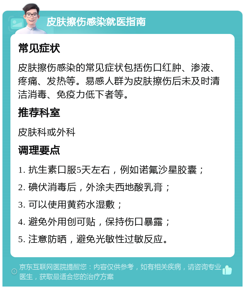 皮肤擦伤感染就医指南 常见症状 皮肤擦伤感染的常见症状包括伤口红肿、渗液、疼痛、发热等。易感人群为皮肤擦伤后未及时清洁消毒、免疫力低下者等。 推荐科室 皮肤科或外科 调理要点 1. 抗生素口服5天左右，例如诺氟沙星胶囊； 2. 碘伏消毒后，外涂夫西地酸乳膏； 3. 可以使用黄药水湿敷； 4. 避免外用创可贴，保持伤口暴露； 5. 注意防晒，避免光敏性过敏反应。