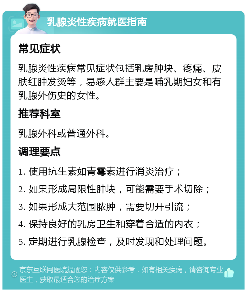 乳腺炎性疾病就医指南 常见症状 乳腺炎性疾病常见症状包括乳房肿块、疼痛、皮肤红肿发烫等，易感人群主要是哺乳期妇女和有乳腺外伤史的女性。 推荐科室 乳腺外科或普通外科。 调理要点 1. 使用抗生素如青霉素进行消炎治疗； 2. 如果形成局限性肿块，可能需要手术切除； 3. 如果形成大范围脓肿，需要切开引流； 4. 保持良好的乳房卫生和穿着合适的内衣； 5. 定期进行乳腺检查，及时发现和处理问题。