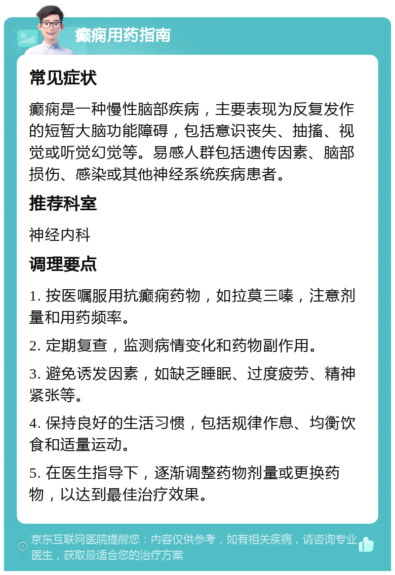 癫痫用药指南 常见症状 癫痫是一种慢性脑部疾病，主要表现为反复发作的短暂大脑功能障碍，包括意识丧失、抽搐、视觉或听觉幻觉等。易感人群包括遗传因素、脑部损伤、感染或其他神经系统疾病患者。 推荐科室 神经内科 调理要点 1. 按医嘱服用抗癫痫药物，如拉莫三嗪，注意剂量和用药频率。 2. 定期复查，监测病情变化和药物副作用。 3. 避免诱发因素，如缺乏睡眠、过度疲劳、精神紧张等。 4. 保持良好的生活习惯，包括规律作息、均衡饮食和适量运动。 5. 在医生指导下，逐渐调整药物剂量或更换药物，以达到最佳治疗效果。