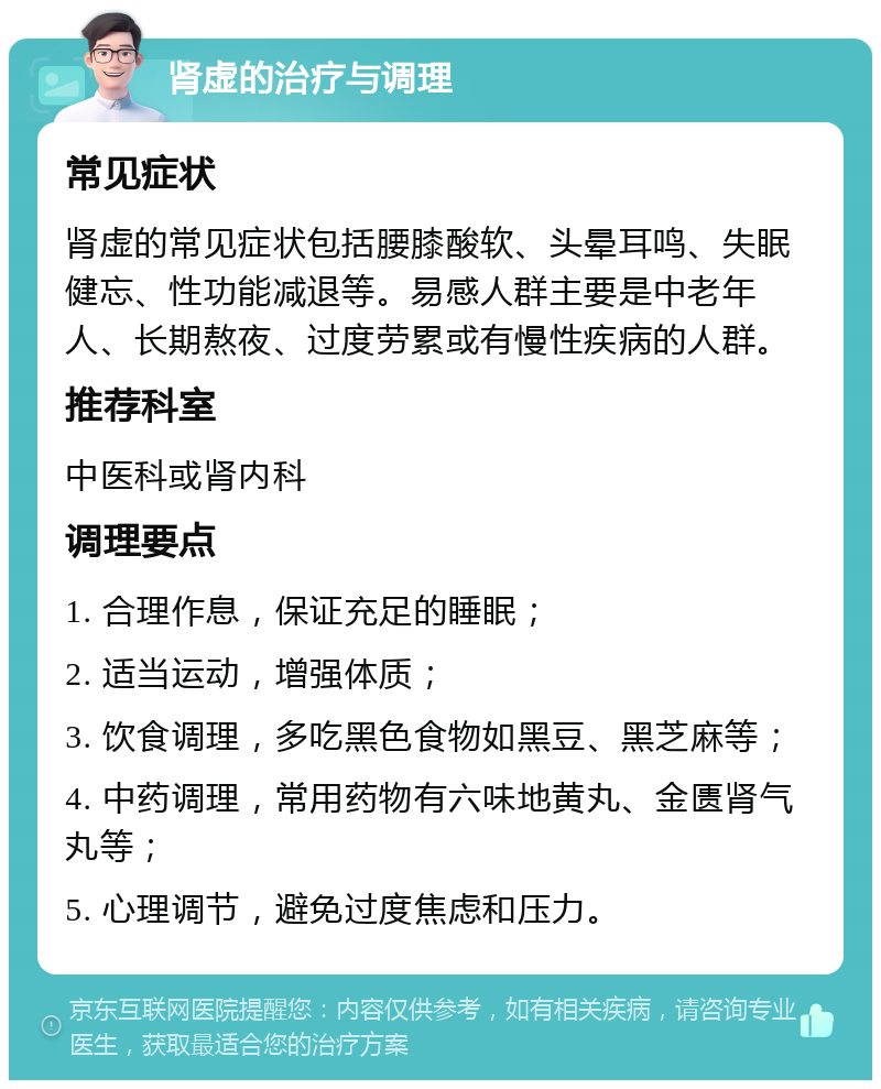 肾虚的治疗与调理 常见症状 肾虚的常见症状包括腰膝酸软、头晕耳鸣、失眠健忘、性功能减退等。易感人群主要是中老年人、长期熬夜、过度劳累或有慢性疾病的人群。 推荐科室 中医科或肾内科 调理要点 1. 合理作息，保证充足的睡眠； 2. 适当运动，增强体质； 3. 饮食调理，多吃黑色食物如黑豆、黑芝麻等； 4. 中药调理，常用药物有六味地黄丸、金匮肾气丸等； 5. 心理调节，避免过度焦虑和压力。