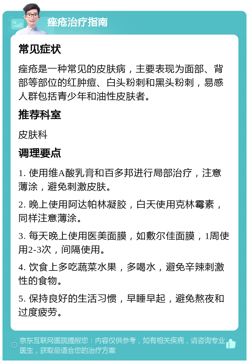 痤疮治疗指南 常见症状 痤疮是一种常见的皮肤病，主要表现为面部、背部等部位的红肿痘、白头粉刺和黑头粉刺，易感人群包括青少年和油性皮肤者。 推荐科室 皮肤科 调理要点 1. 使用维A酸乳膏和百多邦进行局部治疗，注意薄涂，避免刺激皮肤。 2. 晚上使用阿达帕林凝胶，白天使用克林霉素，同样注意薄涂。 3. 每天晚上使用医美面膜，如敷尔佳面膜，1周使用2-3次，间隔使用。 4. 饮食上多吃蔬菜水果，多喝水，避免辛辣刺激性的食物。 5. 保持良好的生活习惯，早睡早起，避免熬夜和过度疲劳。