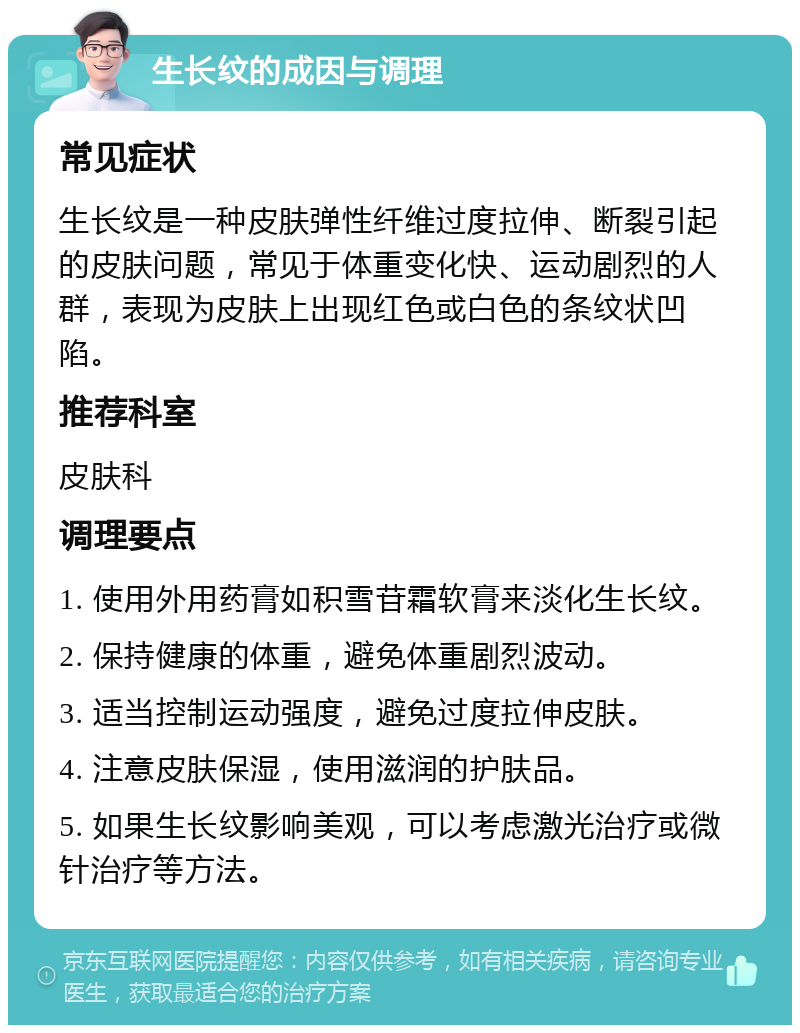 生长纹的成因与调理 常见症状 生长纹是一种皮肤弹性纤维过度拉伸、断裂引起的皮肤问题，常见于体重变化快、运动剧烈的人群，表现为皮肤上出现红色或白色的条纹状凹陷。 推荐科室 皮肤科 调理要点 1. 使用外用药膏如积雪苷霜软膏来淡化生长纹。 2. 保持健康的体重，避免体重剧烈波动。 3. 适当控制运动强度，避免过度拉伸皮肤。 4. 注意皮肤保湿，使用滋润的护肤品。 5. 如果生长纹影响美观，可以考虑激光治疗或微针治疗等方法。