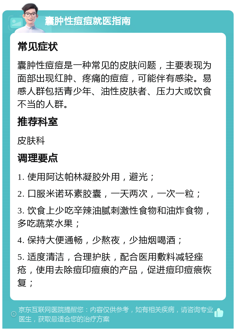 囊肿性痘痘就医指南 常见症状 囊肿性痘痘是一种常见的皮肤问题，主要表现为面部出现红肿、疼痛的痘痘，可能伴有感染。易感人群包括青少年、油性皮肤者、压力大或饮食不当的人群。 推荐科室 皮肤科 调理要点 1. 使用阿达帕林凝胶外用，避光； 2. 口服米诺环素胶囊，一天两次，一次一粒； 3. 饮食上少吃辛辣油腻刺激性食物和油炸食物，多吃蔬菜水果； 4. 保持大便通畅，少熬夜，少抽烟喝酒； 5. 适度清洁，合理护肤，配合医用敷料减轻痤疮，使用去除痘印痘痕的产品，促进痘印痘痕恢复；