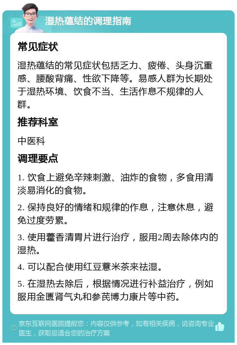 湿热蕴结的调理指南 常见症状 湿热蕴结的常见症状包括乏力、疲倦、头身沉重感、腰酸背痛、性欲下降等。易感人群为长期处于湿热环境、饮食不当、生活作息不规律的人群。 推荐科室 中医科 调理要点 1. 饮食上避免辛辣刺激、油炸的食物，多食用清淡易消化的食物。 2. 保持良好的情绪和规律的作息，注意休息，避免过度劳累。 3. 使用藿香清胃片进行治疗，服用2周去除体内的湿热。 4. 可以配合使用红豆薏米茶来祛湿。 5. 在湿热去除后，根据情况进行补益治疗，例如服用金匮肾气丸和参芪博力康片等中药。