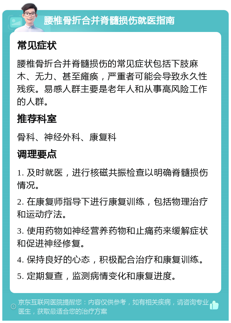 腰椎骨折合并脊髓损伤就医指南 常见症状 腰椎骨折合并脊髓损伤的常见症状包括下肢麻木、无力、甚至瘫痪，严重者可能会导致永久性残疾。易感人群主要是老年人和从事高风险工作的人群。 推荐科室 骨科、神经外科、康复科 调理要点 1. 及时就医，进行核磁共振检查以明确脊髓损伤情况。 2. 在康复师指导下进行康复训练，包括物理治疗和运动疗法。 3. 使用药物如神经营养药物和止痛药来缓解症状和促进神经修复。 4. 保持良好的心态，积极配合治疗和康复训练。 5. 定期复查，监测病情变化和康复进度。