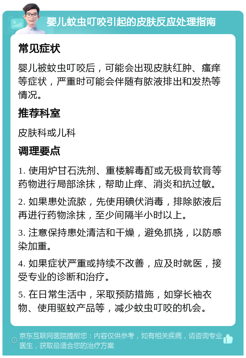 婴儿蚊虫叮咬引起的皮肤反应处理指南 常见症状 婴儿被蚊虫叮咬后，可能会出现皮肤红肿、瘙痒等症状，严重时可能会伴随有脓液排出和发热等情况。 推荐科室 皮肤科或儿科 调理要点 1. 使用炉甘石洗剂、重楼解毒酊或无极膏软膏等药物进行局部涂抹，帮助止痒、消炎和抗过敏。 2. 如果患处流脓，先使用碘伏消毒，排除脓液后再进行药物涂抹，至少间隔半小时以上。 3. 注意保持患处清洁和干燥，避免抓挠，以防感染加重。 4. 如果症状严重或持续不改善，应及时就医，接受专业的诊断和治疗。 5. 在日常生活中，采取预防措施，如穿长袖衣物、使用驱蚊产品等，减少蚊虫叮咬的机会。