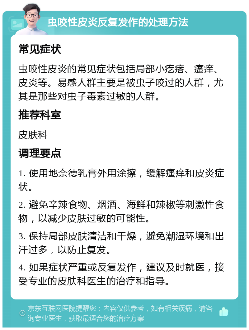 虫咬性皮炎反复发作的处理方法 常见症状 虫咬性皮炎的常见症状包括局部小疙瘩、瘙痒、皮炎等。易感人群主要是被虫子咬过的人群，尤其是那些对虫子毒素过敏的人群。 推荐科室 皮肤科 调理要点 1. 使用地奈德乳膏外用涂擦，缓解瘙痒和皮炎症状。 2. 避免辛辣食物、烟酒、海鲜和辣椒等刺激性食物，以减少皮肤过敏的可能性。 3. 保持局部皮肤清洁和干燥，避免潮湿环境和出汗过多，以防止复发。 4. 如果症状严重或反复发作，建议及时就医，接受专业的皮肤科医生的治疗和指导。