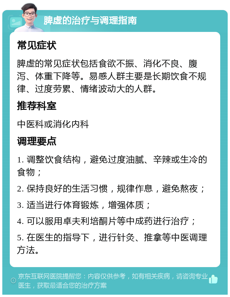 脾虚的治疗与调理指南 常见症状 脾虚的常见症状包括食欲不振、消化不良、腹泻、体重下降等。易感人群主要是长期饮食不规律、过度劳累、情绪波动大的人群。 推荐科室 中医科或消化内科 调理要点 1. 调整饮食结构，避免过度油腻、辛辣或生冷的食物； 2. 保持良好的生活习惯，规律作息，避免熬夜； 3. 适当进行体育锻炼，增强体质； 4. 可以服用卓夫利培酮片等中成药进行治疗； 5. 在医生的指导下，进行针灸、推拿等中医调理方法。