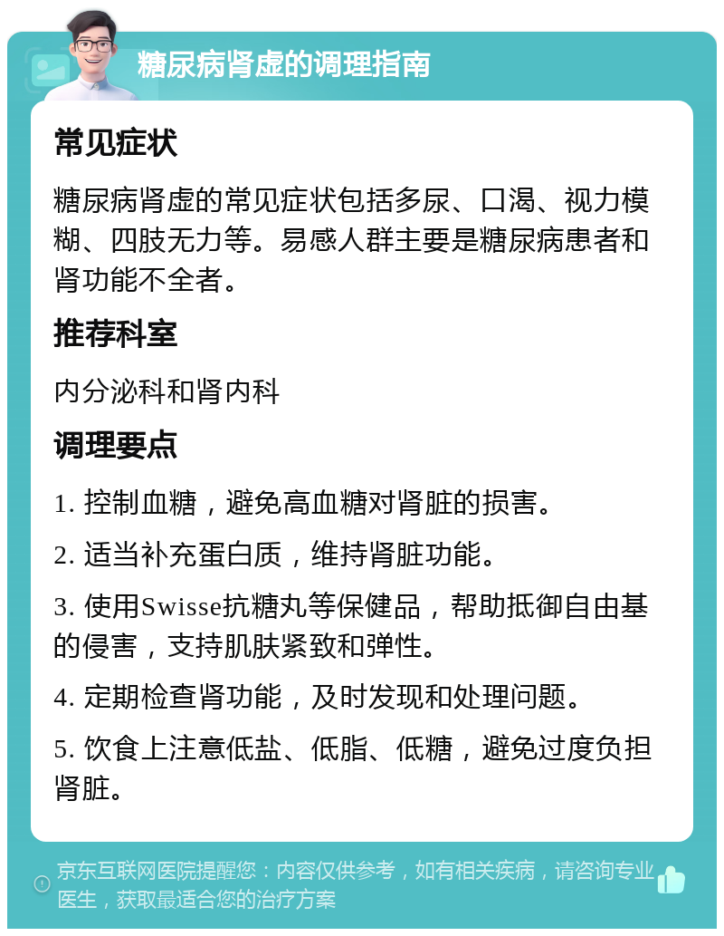 糖尿病肾虚的调理指南 常见症状 糖尿病肾虚的常见症状包括多尿、口渴、视力模糊、四肢无力等。易感人群主要是糖尿病患者和肾功能不全者。 推荐科室 内分泌科和肾内科 调理要点 1. 控制血糖，避免高血糖对肾脏的损害。 2. 适当补充蛋白质，维持肾脏功能。 3. 使用Swisse抗糖丸等保健品，帮助抵御自由基的侵害，支持肌肤紧致和弹性。 4. 定期检查肾功能，及时发现和处理问题。 5. 饮食上注意低盐、低脂、低糖，避免过度负担肾脏。